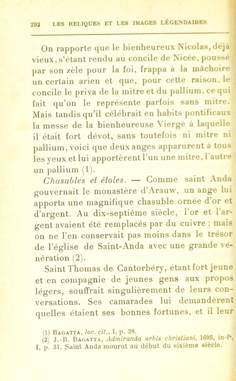 On rapporte que le bienheureux Nicolas, déjà j vieux, s’étant rendu au concile de Nicée, poussé par son zèle pour la foi, frappa à la mâchoire j un certain arien et que, pour cette raison, le j concile le priva de la mitre et du pallium, ce qui ' fait qu’on le représente parfois sans mitre. ; Mais tandis qu’il célébrait en habits pontificaux la messe de la bienheureuse Vierge à laquelle il était fort dévot, sans toutefois ni mitre ni pallium, voici que deux anges apparurent à tous les yeux et lui apportèrent l’un une mitre, l'autre un pallium (1). Chasubles et étoles. — Comme saint Anda gouvernait le monastère d Arauw, un ange lui apporta une magnifique chasuble ornée d or et d’argent. Au dix-septième siècle, l'or et l'ar- gent avaient été remplacés par du cuivre : mais on ne l’en conservait pas moins dans le trésor de l’église de Saint-Anda avec une grande vé- nération (2). Saint Thomas de Cantorbéry, étant fort jeune et en compagnie de jeunes gens aux propos légers, souffrait singulièrement de leurs con- versations. Ses camarades lui demandèrent quelles étaient ses bonnes fortunes, et il leur (1) Bagatta, loc. cit., I, p. 28. (2) J.-B. Bagatta, Admiranda orbis chrisliani, 1695, in-f\ I, p. 31. Saint Anda mourut au début du sixième siècle.