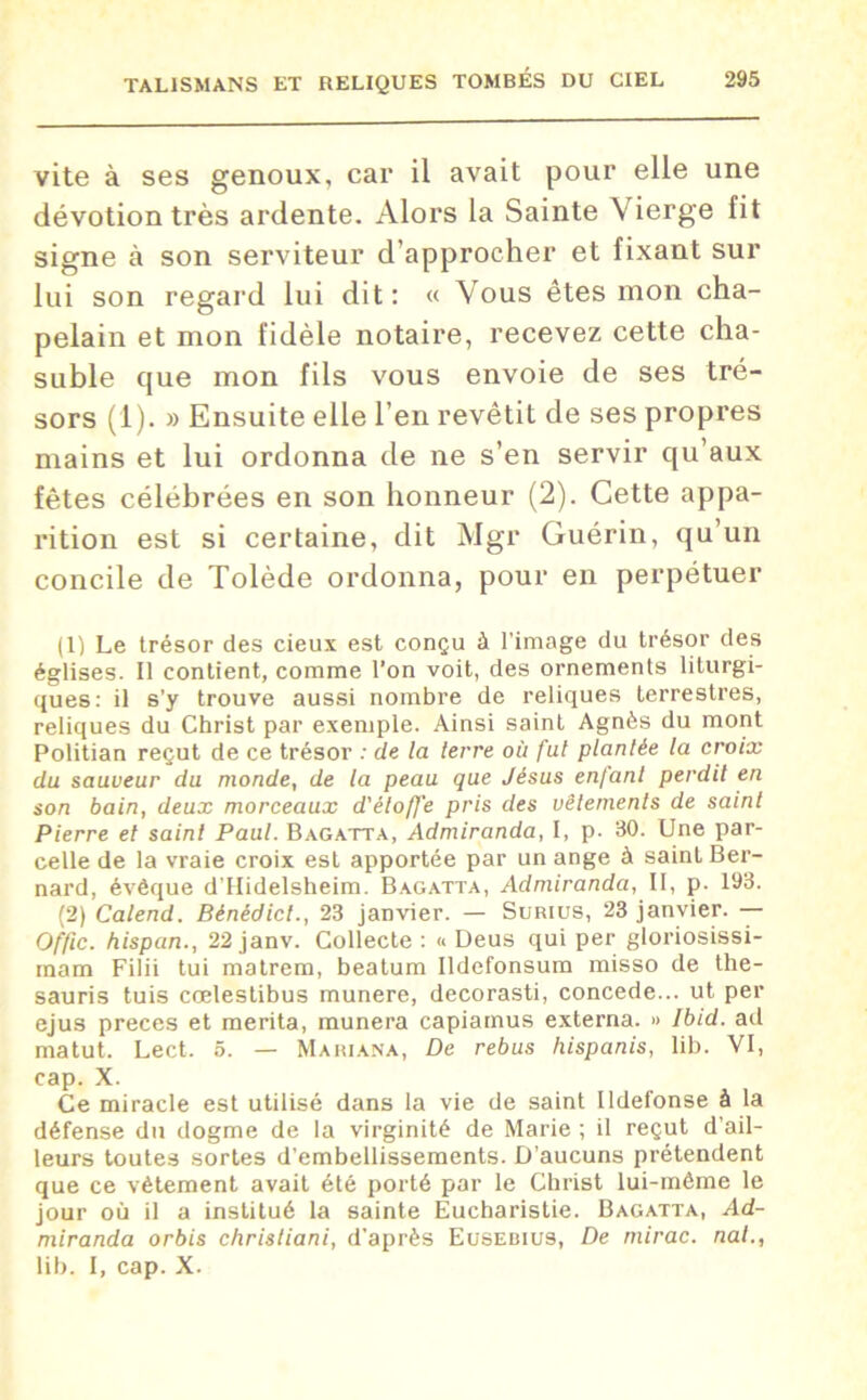 vite à ses genoux, car il avait pour elle une dévotion très ardente. Alors la Sainte Vierge fit signe à son serviteur d’approcher et fixant sur lui son regard lui dit: « Vous êtes mon cha- pelain et mon fidèle notaire, recevez cette cha- suble que mon fils vous envoie de ses tré- sors (1). » Ensuite elle l’en revêtit de ses propres mains et lui ordonna de ne s’en servir qu’aux fêtes célébrées en son honneur (2). Cette appa- rition est si certaine, dit Mgr Guérin, qu’un concile de Tolède ordonna, pour en perpétuer (1) Le trésor des cieux est conçu à l’image du trésor des églises. Il contient, comme l’on voit, des ornements liturgi- ques: il s’y trouve aussi nombre de reliques terrestres, reliques du Christ par exemple. Ainsi saint Agnès du mont Politian reçut de ce trésor : de la terre où fut plantée la croix du sauveur du monde, de la peau que Jésus enfant perdit en son bain, deux morceaux d'étoffe pris des vêtements de saint Pierre et saint Paul. Bagatta, Admiranda, I, p. 30. Une par- celle de la vraie croix est apportée par un ange à saint Ber- nard, évêque d’Hidelsheim. Bagatta, Admiranda, II, p. 193. (2) Calend. Bénédict., 23 janvier. — Surius, 23 janvier. — Offic. hispan., 22 janv. Collecte : « Deus qui per gloriosissi- mara Filii tui matrem, beatum Ildefonsum misso de the- sauris tuis cœlestibus munere, decorasti, concédé... ut per ejus preces et mérita, munera capiamus externa. » Ibid, ad matut. Lect. 5. — Mariana, De rebus hispanis, lib. VI, cap. X. Ce miracle est utilisé dans la vie de saint Ildefonse à la défense du dogme de la virginité de Marie ; il reçut d’ail- leurs toutes sortes d’embellissements. D’aucuns prétendent que ce vêtement avait été porté par le Christ lui-même le jour où il a institué la sainte Eucharistie. Bagatta, Ad- miranda orbis christiani, d'après Eusedius, De mirac. nat., lib. I, cap. X.