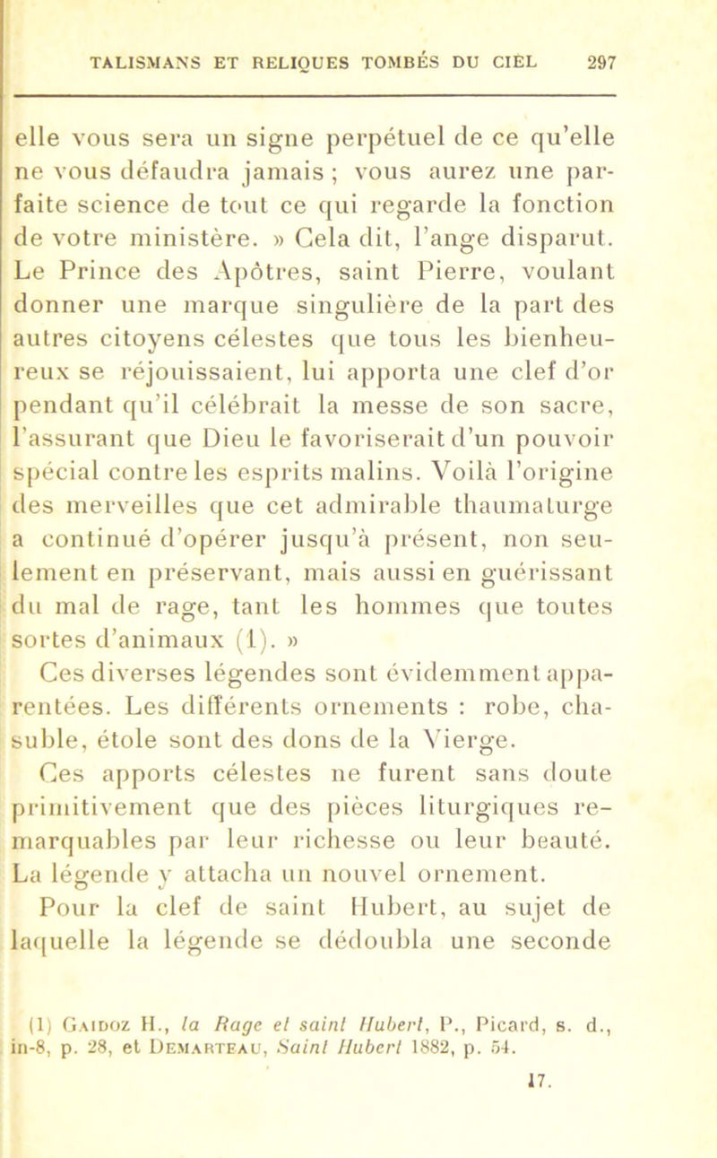 elle vous sera un signe perpétuel de ce qu’elle ne vous défaudra jamais ; vous aurez une par- faite science de tout ce qui regarde la fonction de votre ministère. » Cela dit, l’ange disparut. Le Prince des Apôtres, saint Pierre, voulant donner une marque singulière de la part des autres citoyens célestes que tous les bienheu- reux se réjouissaient, lui apporta une clef d’or pendant qu’il célébrait la messe de son sacre, l’assurant que Dieu le favoriserait d’un pouvoir spécial contre les esprits malins. Voilà l’origine des merveilles que cet admirable thaumaturge a continué d’opérer jusqu’à présent, non seu- lement en préservant, mais aussi en guérissant du mal de rage, tant les hommes que toutes sortes d’animaux (1). » Ces diverses légendes sont évidemment appa- rentées. Les différents ornements : robe, cha- suble, étole sont des dons de la Vierge. Ces apports célestes ne furent sans doute primitivement que des pièces liturgiques re- marquables par leur richesse ou leur beauté. La légende y attacha un nouvel ornement. Pour la clef de saint Hubert, au sujet de laquelle la légende se dédoubla une seconde (1) Gaidoz H., la Rage et saint Hubert, P., Picard, s. d., in-8, p. 28, et Demarteau, Saint Hubert 1882, p. 54. 17.