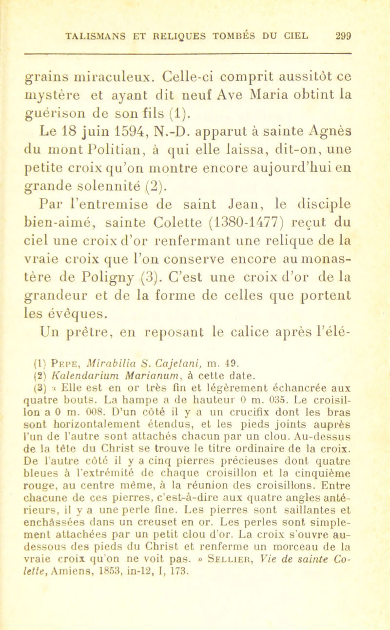 grains miraculeux. Celle-ci comprit aussitôt ce mystère et ayant dit neuf Ave Maria obtint la guérison de son fils (1). Le 18 juin 1594, N.-D. apparut à sainte Agnès du mont Politian, à qui elle laissa, dit-on, une petite croix qu’on montre encore aujourd’hui en grande solennité (2). Par l’entremise de saint Jean, le disciple bien-aimé, sainte Colette (1380-1477) reçut du ciel une croix d’or renfermant une relique de la vraie croix que l’on conserve encore au monas- tère de Poligny (3). C’est une croix d’or de la grandeur et de la forme de celles que portent les évêques. Un prêtre, en reposant le calice après l’élé- (1) Pepe, Mirabilia S. Cajelani, m. 49. (2) Kalendarium Marianum, à cette date. (3) :< Elle est en or très fin et légèrement échancrée aux quatre bouts. La hampe a de hauteur 0 m. 035. Le croisil- lon a 0 m. 008. D’un côté il y a un crucifix dont les bras sont horizontalement étendus, et les pieds joints auprès l’un de l’autre sont attachés chacun par un clou. Au-dessus de la tête du Christ se trouve le titre ordinaire de la croix. De l’autre côté il y a cinq pierres précieuses dont quatre bleues à l'extrémité de chaque croisillon et la cinquième rouge, au centre même, à la réunion des croisillons. Entre chacune de ces pierres, c’est-à-dire aux quatre angles anté- rieurs, il y a une perle fine. Les pierres sont saillantes et enchâssées dans un creuset en or. Les perles sont simple- ment attachées par un petit clou d'or. La croix s'ouvre au- dessous des pieds du Christ et renferme un morceau de la vraie croix qu’on ne voit pas. » Sellier, Vie de sainte Co- lette, Amiens, 1853, in-12, I, 173.