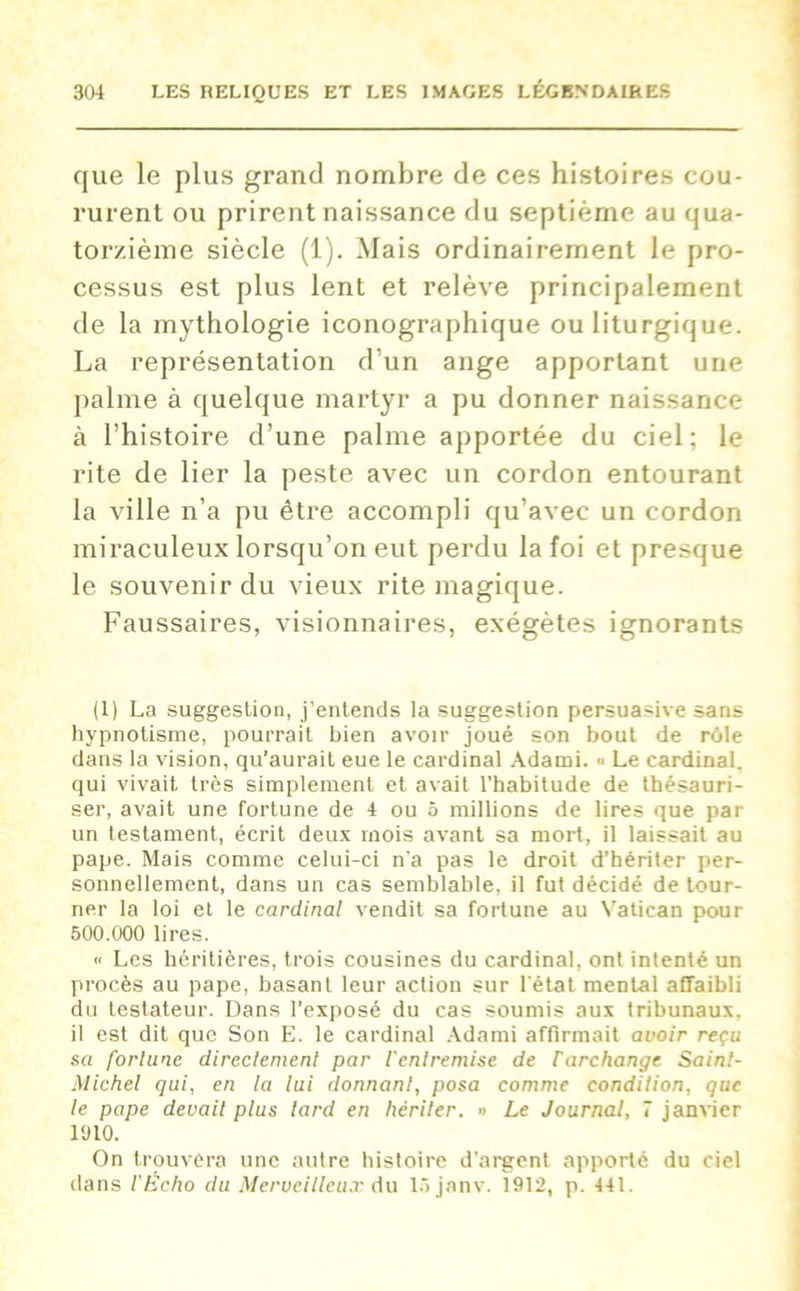 que le plus grand nombre de ces histoires cou- rurent ou prirent naissance du septième au qua- torzième siècle (1). Mais ordinairement le pro- cessus est plus lent et relève principalement de la mythologie iconographique ou liturgique. La représentation d’un ange apportant une palme à quelque martyr a pu donner naissance à l’histoire d’une palme apportée du ciel; le rite de lier la peste avec un cordon entourant la ville n’a pu être accompli qu’avec un cordon miraculeux lorsqu’on eut perdu la foi et presque le souvenir du vieux rite magique. Faussaires, visionnaires, exégètes ignorants (1) La suggestion, j’entends la suggestion persuasive sans hypnotisme, pourrait bien avoir joué son bout de rôle dans la vision, qu’aurait eue le cardinal Adami. « Le cardinal, qui vivait très simplement et avait l’habitude de thésauri- ser, avait une fortune de 4 ou 5 millions de lires que par un testament, écrit deux mois avant sa mort, il laissait au pape. Mais comme celui-ci n’a pas le droit d’hériter per- sonnellement, dans un cas semblable, il fut décidé de tour- ner la loi et le cardinal vendit sa fortune au Vatican pour 500.000 lires. <> Les héritières, trois cousines du cardinal, ont intenté un procès au pape, basant leur action sur l'état mental affaibli du testateur. Dans l’exposé du cas soumis aux tribunaux, il est dit que Son E. le cardinal Adami affirmait avoir reçu sa fortune directement par l'entremise de Farchange Saint- Michel qui, en la lui donnant, posa comme condition, que le pape devait plus tard en hériter. » Le Journal, 7 janvier 1910. On trouvera une autre histoire d’argent apporté du ciel dans l'Écho du Merveilleux Au lôjanv. 1912, p. 441.