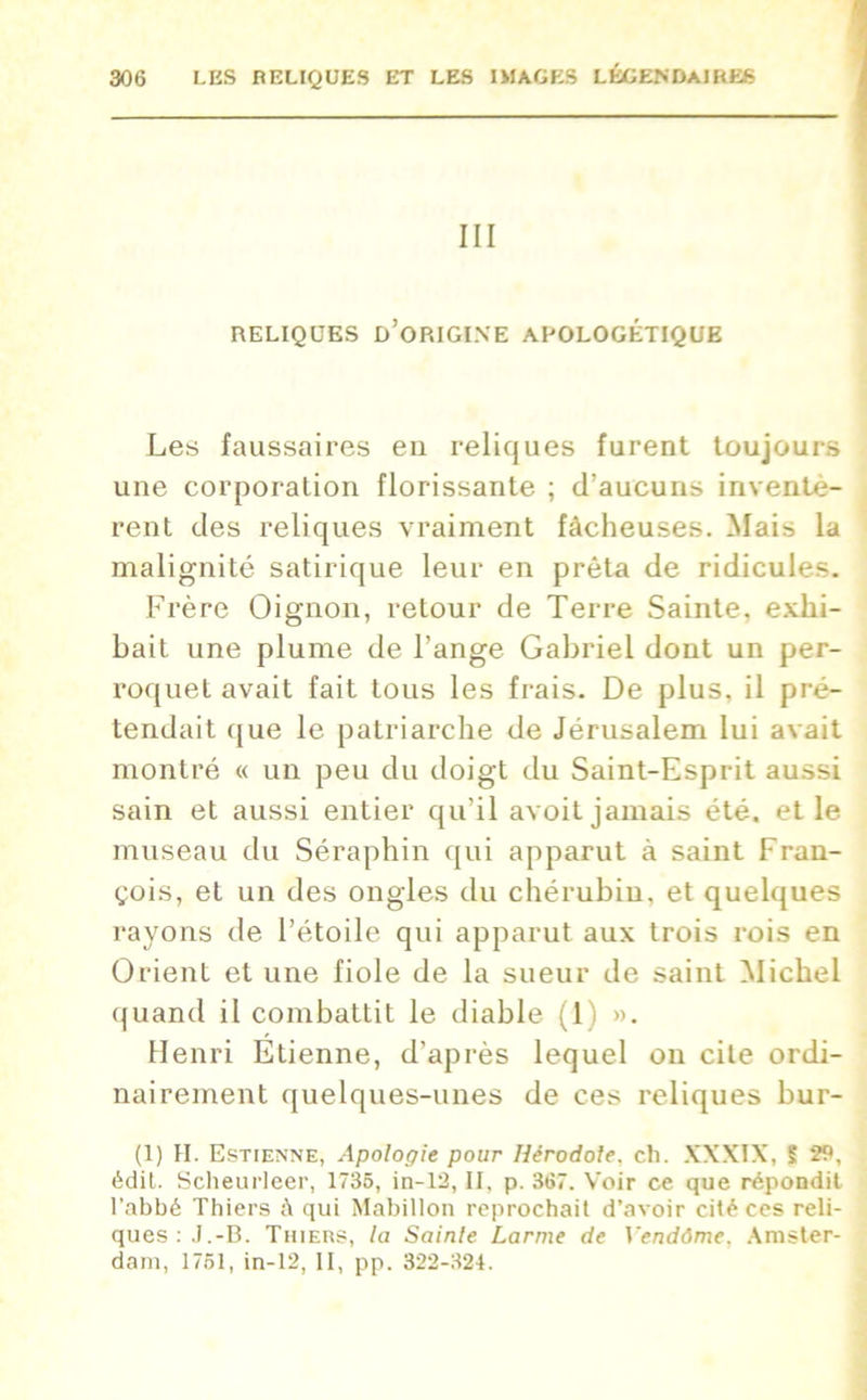 III RELIQUES D’ORIGINE APOLOGÉTIQUE Les faussaires en reliques furent toujours une corporation florissante ; d’aucuns inventè- rent des reliques vraiment fâcheuses. Mais la malignité satirique leur en prêta de ridicules. Frère Oignon, retour de Terre Sainte, exhi- bait une plume de l’ange Gabriel dont un per- roquet avait fait tous les frais. De plus, il pré- tendait que le patriarche de Jérusalem lui avait montré « un peu du doigt du Saint-Esprit aussi sain et aussi entier qu’il avoit jamais été. et le museau du Séraphin qui apparut à saint Fran- çois, et un des ongles du chérubin, et quelques rayons de l’étoile qui apparut aux trois rois en Orient et une fiole de la sueur de saint Michel quand il combattit le diable (1) ». Henri Etienne, d’après lequel on cite ordi- nairement quelques-unes de ces reliques bur- (1) H. Estienne, Apologie pour Hérodote, ch. XXXIX, S 29, édit. Scheurleer, 1735, in-12, II, p. 367. Voir ce que répondit l’abbé Thiers à qui Mabillon reprochait d’avoir cité ces reli- ques:.J.-B. Thiers, la Sainte Larme de Vendôme, Amster- dam, 1751, in-12, II, pp. 322-324.