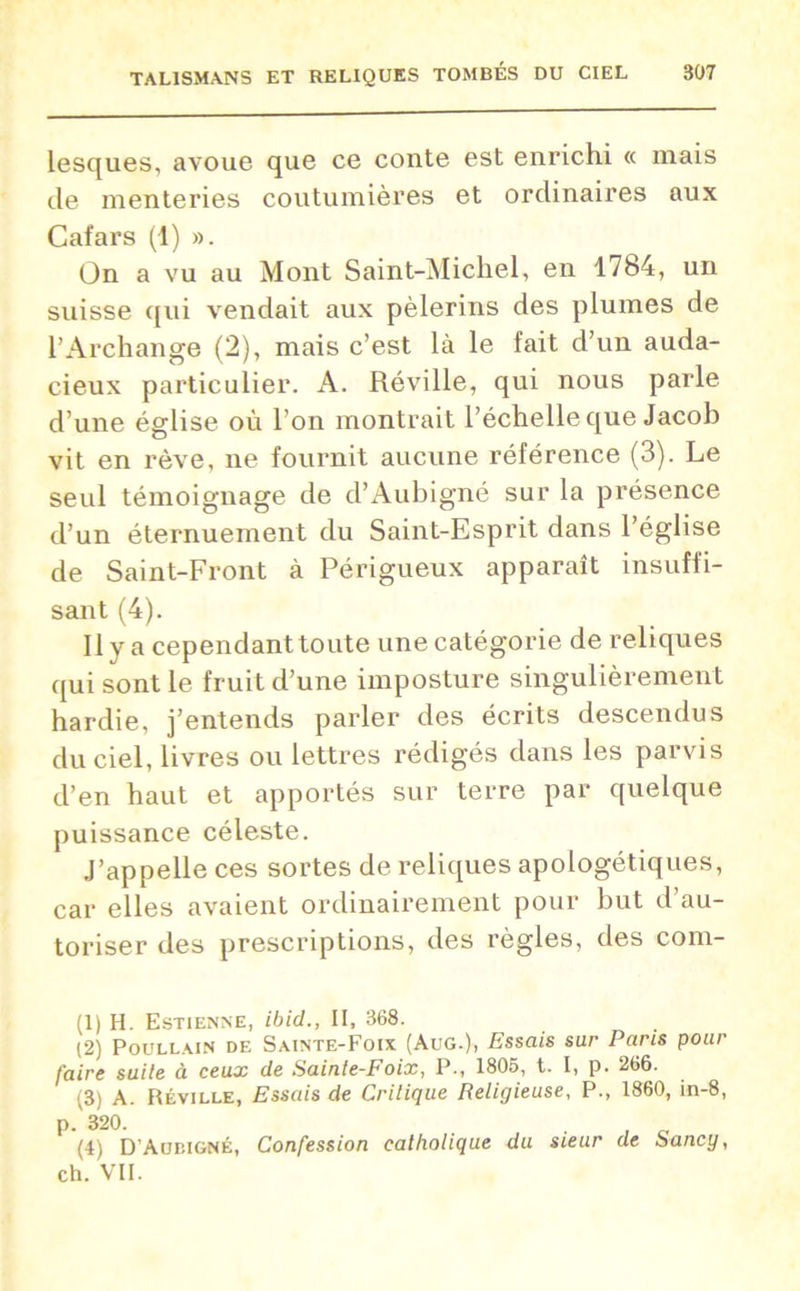 lesques, avoue que ce conte est enrichi « mais de menteries coutumières et ordinaires aux Cafars (1) ». On a vu au Mont Saint-Michel, en 1784, un suisse qui vendait aux pèlerins des plumes de l’Archange (2), mais c’est là le fait d’un auda- cieux particulier. A. Réville, qui nous parle d’une église où l’on montrait l’échelle que Jacob vit en rêve, ne fournit aucune référence (3). Le seul témoignage de d’Aubigné sur la présence d’un éternuement du Saint-Esprit dans l’église de Saint-Front à Périgueux apparaît insuffi- sant (4). Il y a cependant toute une catégorie de reliques qui sont le fruit d’une imposture singulièrement hardie, j’entends parler des écrits descendus du ciel, livres ou lettres rédigés dans les parvis d’en haut et apportés sur terre par quelque puissance céleste. J’appelle ces sortes de reliques apologétiques, car elles avaient ordinairement pour but d’au- toriser des prescriptions, des règles, des com- (1) H. Estienne, ibid., II, 368. (2) Poullain DE Sainte-Foix (Aug.), Essais sur Paris pour faire suite à ceux de Sainte-Foix, P., 1805, t. I, p. 266. (3) A. Réville, Essais de Critique Religieuse, P., 1860, in-8, p. 320. . . 0 (4) D’Aubigné, Confession catholique du sieur de Sancy, ch. VII.