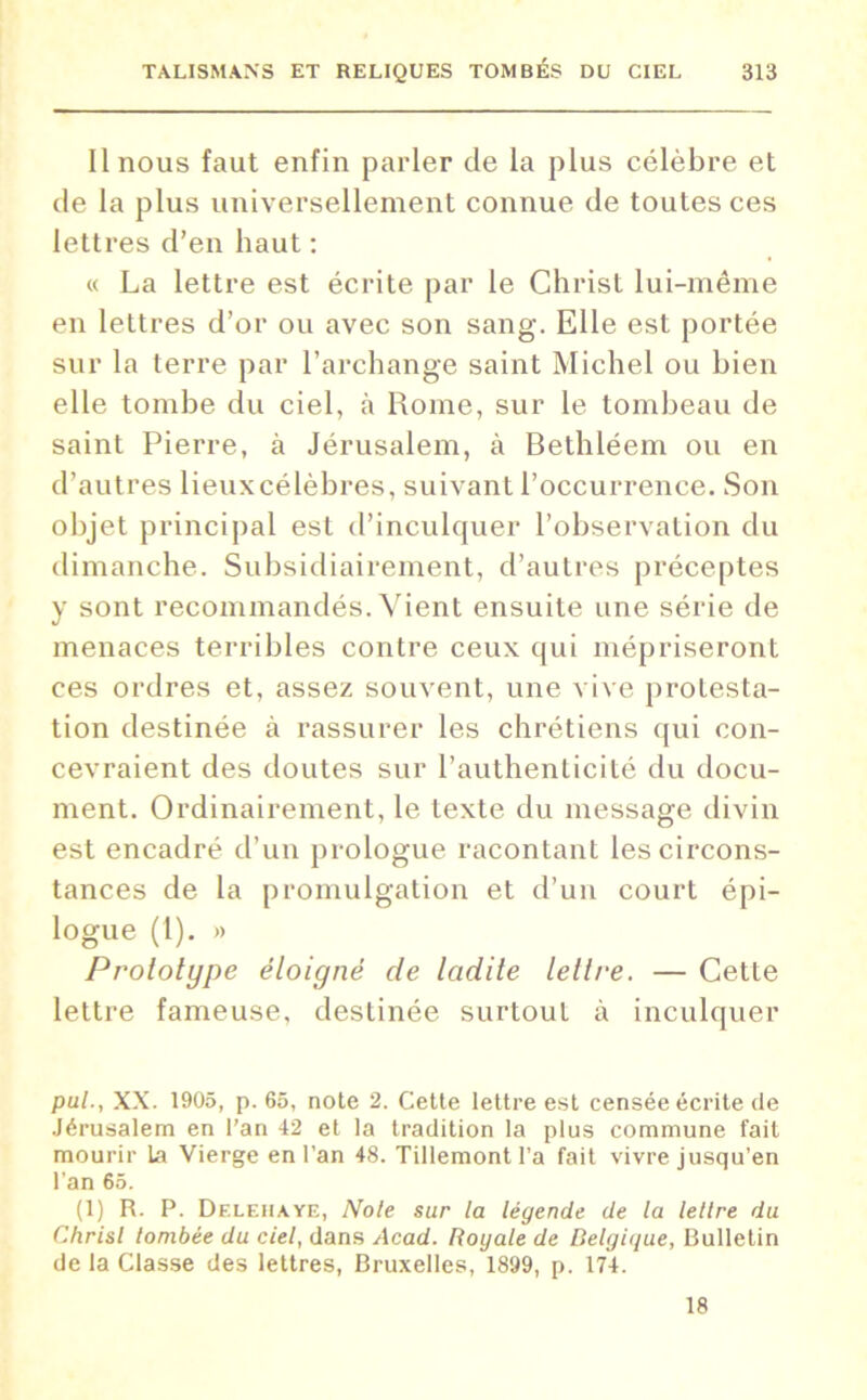 Il nous faut enfin parler de la plus célèbre et de la plus universellement connue de toutes ces lettres d’en haut : « La lettre est écrite par le Christ lui-même en lettres d’or ou avec son sang. Elle est portée sur la terre par l’archange saint Michel ou bien elle tombe du ciel, à Rome, sur le tombeau de saint Pierre, à Jérusalem, à Bethléem ou en d’autres lieux célèbres, suivant l’occurrence. Son objet principal est d’inculquer l’observation du dimanche. Subsidiairement, d’autres préceptes y sont recommandés. Vient ensuite une série de menaces terribles contre ceux qui mépriseront ces ordres et, assez souvent, une vive protesta- tion destinée à rassurer les chrétiens qui con- cevraient des doutes sur l’authenticité du docu- ment. Ordinairement, le texte du message divin est encadré d’un prologue racontant les circons- tances de la promulgation et d’un court épi- logue (1). » Prototype éloigné de ladite lettre. — Cette lettre fameuse, destinée surtout à inculquer pul., XX. 1905, p. 65, note 2. Cette lettre est censée écrite de Jérusalem en l'an 42 et la tradition la plus commune fait mourir 1a Vierge en l'an 48. Tillemont l'a fait vivre jusqu’en l’an 65. (1) R. P. Df.lehaye, Note sur la légende de la lettre du Chrisl tombée du ciel, dans Acad. Royale de Belgique, Bulletin de la Classe des lettres, Bruxelles, 1899, p. 174. 18