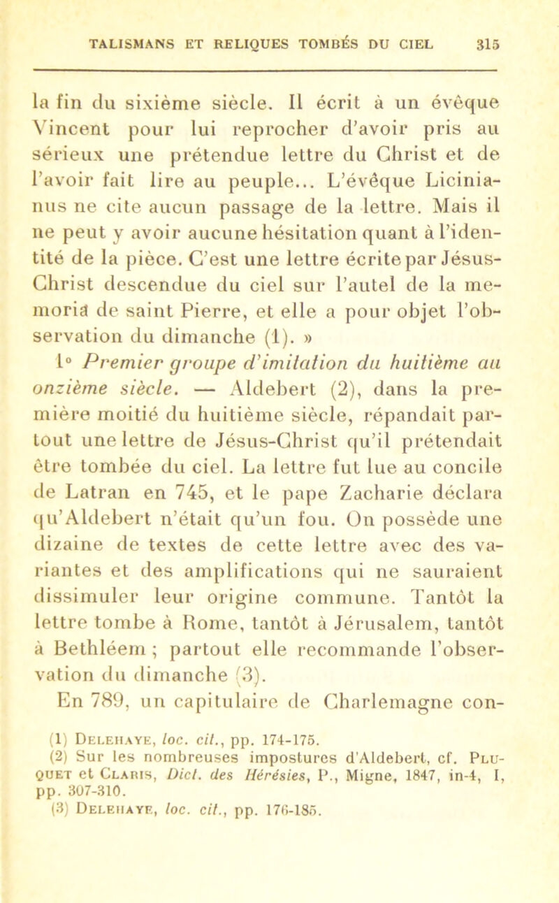 la fin du sixième siècle. Il écrit à un évêque Vincent pour lui reprocher d’avoir pris au sérieux une prétendue lettre du Christ et de l’avoir fait lire au peuple... L’évêque Licinia- nus ne cite aucun passage de la lettre. Mais il ne peut y avoir aucune hésitation quant à l’iden- tité de la pièce. C’est une lettre écrite par Jésus- Christ descendue du ciel sur l’autel de la me- moria de saint Pierre, et elle a pour objet l’ob- servation du dimanche (1). » 1° Premier groupe d’imitation du huitième au onzième siècle. — Aldebert (2), dans la pre- mière moitié du huitième siècle, répandait par- tout une lettre de Jésus-Christ qu’il prétendait être tombée du ciel. La lettre fut lue au concile de Latran en 745, et le pape Zacharie déclara qu’Aldebert n’était qu’un fou. On possède une dizaine de textes de cette lettre avec des va- riantes et des amplifications qui ne sauraient dissimuler leur origine commune. Tantôt la lettre tombe à Rome, tantôt à Jérusalem, tantôt à Bethléem ; partout elle recommande l’obser- vation du dimanche (3). En 789, un capitulaire de Charlemagne con- (1) Delehaye, loc. cil., pp. 174-175. (2) Sur les nombreuses impostures d'Aldeberl, cf. Plu- quet et Claris, Dicl. des Hérésies, P., Migne, 1847, in-4, I, pp. 307-310. (3) Delehaye, loc. cil., pp. 176-185.