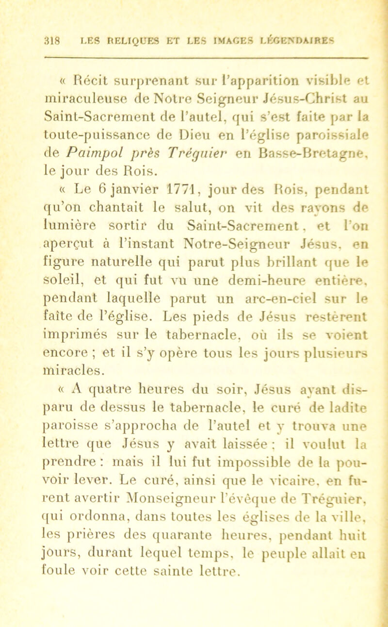 « Récit surprenant sur l’apparition visible et miraculeuse de Notre Seigneur Jésus-Christ au Saint-Sacrement de l’autel, qui s’est faite par la toute-puissance de Dieu en l’église paroissiale de Pciimpol près Trégnier en Basse-Bretagne, le jour des Rois. « Le 6 janvier 1771, jour des Rois, pendant qu’on chantait le salut, on vit des ravons de- lumière sortir du Saint-Sacrement. et l'on aperçut à l’instant Notre-Seigneur Jésus, en figure naturelle qui parut plus brillant que le soleil, et qui fut vu une demi-heure entière, pendant laquelle parut un arc-en-ciel sur le faite de l’église. Les pieds de Jésus restèrent imprimés sur le tabernacle, où ils se voient encore ; et il s’y opère tous les jours plusieurs miracles. « A quatre heures du soir, Jésus ayant dis- paru de dessus le tabernacle, le curé de ladite paroisse s’approcha de l’autel et y trouva une lettre que Jésus y avait laissée : il voulut la prendre : mais il lui fut impossible de la pou- voir lever. Le curé, ainsi que le vicaire, en fu- rent avertir Monseigneur l’évêque de Tréguier. qui ordonna, dans toutes les églises de la ville, les prières des quarante heures, pendant huit jours, durant lequel temps, le peuple allait en foule voir cette sainte lettre.