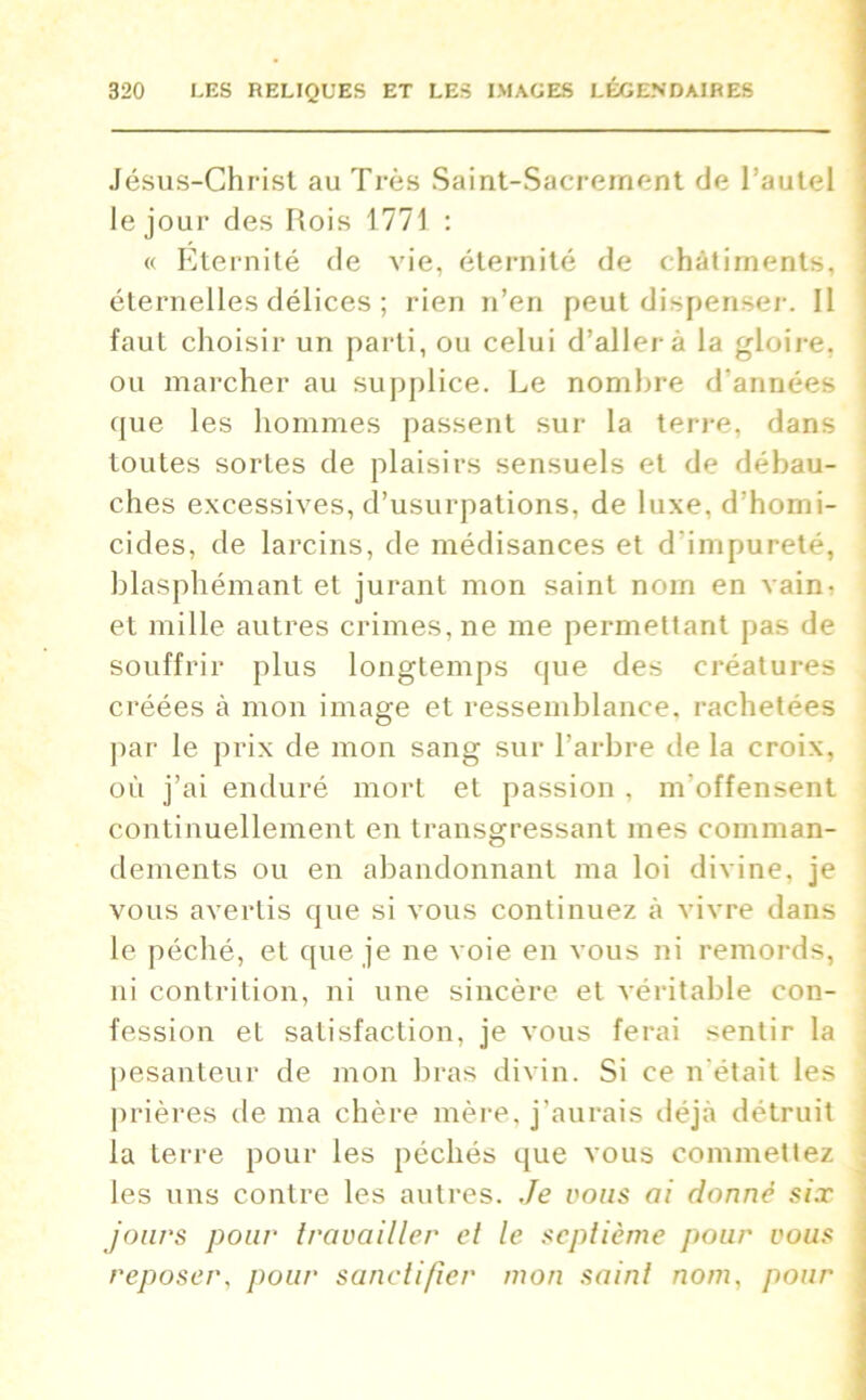 Jésus-Christ au Très Saint-Sacrement de l’autel le jour des Rois 1771 : « Eternité de vie, éternité de châtiments, éternelles délices ; rien n’en peut dispenser. Il faut choisir un parti, ou celui d’aller à la gloire, ou marcher au supplice. Le nombre d'années que les hommes passent sur la terre, dans toutes sortes de plaisirs sensuels et de débau- ches excessives, d’usurpations, de luxe, d’homi- cides, de larcins, de médisances et d’impureté, blasphémant et jurant mon saint nom en vain- et mille autres crimes, ne me permettant pas de souffrir plus longtemps que des créatures créées à mon image et ressemblance, rachetées par le prix de mon sang sur l’arbre de la croix, où j’ai enduré mort et passion , m'offensent continuellement en transgressant mes comman- dements ou en abandonnant ma loi divine, je vous avertis que si vous continuez à vivre dans le péché, et que je ne voie en vous ni remords, ni contrition, ni une sincère et véritable con- fession et satisfaction, je vous ferai sentir la pesanteur de mon bras divin. Si ce n’était les prières de ma chère mère, j’aurais déjà détruit la terre pour les péchés que vous commettez les uns contre les autres. Je vous ai donne six jours pour travailler et le septième pour vous reposer, pour sanctifier mon saint nom, pour