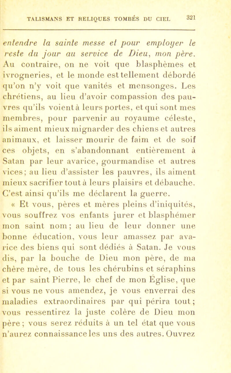 entendre la sainte messe et pour employer le reste du jour au service de Dieu, mon père. Au contraire, on ne voit que blasphèmes et ivrogneries, et le inonde est tellement débordé qu’on n’y voit que vanités et mensonges. Les chrétiens, au lieu d’avoir compassion des pau- vres qu’ils voient à leurs portes, et qui sont mes membres, pour parvenir au royaume céleste, ils aiment mieux mignarder des chiens et autres animaux, et laisser mourir de faim et de soif ces objets, en s’abandonnant entièrement à Satan par leur avarice, gourmandise et autres vices; au lieu d’assister les pauvres, ils aiment mieux sacrifier tout à leurs plaisirs et débauche. C’est ainsi qu’ils me déclarent la guerre. « Et vous, pères et mères pleins d’iniquités, vous souffrez vos enfants jurer et blasphémer mon saint nom; au lieu de leur donner une bonne éducation, vous leur amassez par ava- rice des biens qui sont dédiés à Satan. Je vous dis, par la bouche de Dieu mon père, de ma chère mère, de tous les chérubins et séraphins et par saint Pierre, le chef de mon Église, que si vous ne vous amendez, je vous enverrai des maladies extraordinaires par qui périra tout; vous ressentirez la juste colère de Dieu mon père ; vous serez réduits à un tel état que vous n’aurez connaissance les uns des autres. Ouvrez