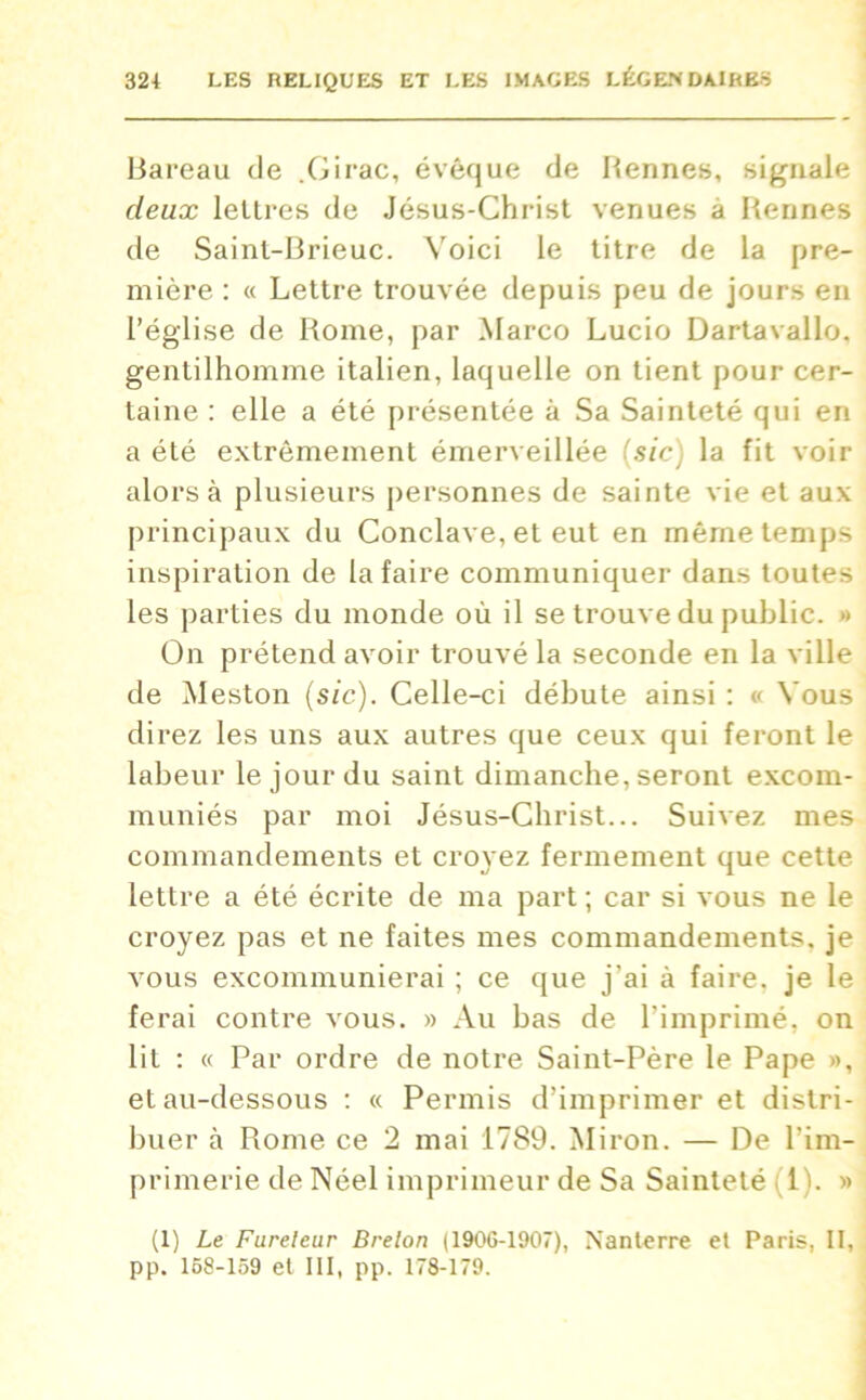 Bareau de .Girac, évêque de Bennes, signale deux lettres de Jésus-Christ venues a Bennes de Sainl-Brieuc. Voici le titre de la pre- mière : « Lettre trouvée depuis peu de jours en l’église de Rome, par Marco Lucio Dartavallo, gentilhomme italien, laquelle on tient pour cer- taine : elle a été présentée à Sa Sainteté qui en a été extrêmement émerveillée [sic] la fit voir alors à plusieurs personnes de sainte vie et aux principaux du Conclave, et eut en même temps inspiration de la faire communiquer dans toutes les parties du monde où il se trouve du public. » On prétend avoir trouvé la seconde en la ville de Meston (sic). Celle-ci débute ainsi : « Vous direz les uns aux autres que ceux qui feront le labeur le jour du saint dimanche, seront excom- muniés par moi Jésus-Christ... Suivez mes commandements et croyez fermement que cette lettre a été écrite de ma part ; car si vous ne le croyez pas et ne faites mes commandements, je vous excommunierai ; ce que j'ai à faire, je le ferai contre vous. » Au bas de l'imprimé, on lit : « Par ordre de notre Saint-Père le Pape », et au-dessous : « Permis d’imprimer et distri- buer à Rome ce 2 mai 1789. Miron. — De l'im- primerie de Néel imprimeur de Sa Sainteté il). » (1) Le Fureteur Breton (1906-1907), Nanterre et Paris, II, pp. 168-159 et III, pp. 178-179.