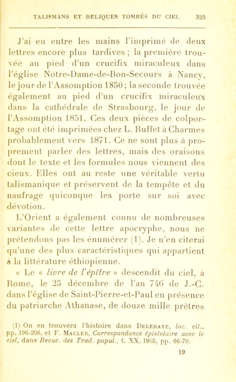 J’ai eu entre les mains l'imprimé de deux lettres encore plus tardives ; la première trou- vée au pied d’un crucifix miraculeux dans l’église Notre-Dame-de-Bon-Secours à Nancy, le jour de l’Assomption 1850 ; la seconde trouvée également au pied d’un crucifix miraculeux dans la cathédrale de Strasbourg, le jour de l’Assomption 1851. Ces deux pièces de colpor- tage ont été imprimées chez L. Buffet à Charmes probablement vers 1871. Ce ne sont plus à pro- prement parler des lettres, mais des oraisons dont le texte et les formules nous viennent des cieux. Elles ont au reste une véritable vertu talismanique et préservent de la tempête et du naufrage quiconque les porte sur soi avec dévotion. L’Orient a également connu de nombreuses variantes de cette lettre apocryphe, nous ne prétendons pas les énumérer (1). Je n’en citerai qu’une des plus caractéristiques qui appartient a la littérature éthiopienne. « Le « livre de ïëpître » descendit du ciel, à Rome, le 25 décembre de l’an 74G de J.-C. dans l’église de Saint-Pierre-et-Paul en présence du patriarche Athanase, de douze mille prêtres (1) On en trouvera l'histoire dans DeLehaye, loc. cil., pp. 196-206, et F. Macler, Correspondance épislolaire avec le ciel, dans Revue, des Trad. popul., t. XX, 1905, pp. 66-70. 19