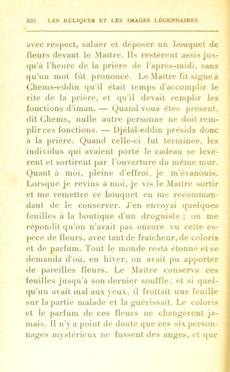 avec respect, saluer et déposer un bouquet de fleurs devant le Maitre. Ils restèrent assis jus- qu’à l’heure de la prière de l’après-midi, sans qu’un mot fût prononcé. Le Maitre fit signe a Chems-eddin qu’il était temps d'accomplir le rite de la prière, et qu’il devait remplir les fonctions d’irnan. — Quand vous êtes présent, dit Chems, nulle autre personne rie doit rem- plir ces fonctions. — Djélàl-eddin présida donc à la prière. Quand celle-ci fut terminée, les individus qui avaient porté le cadeau se levè- rent et sortirent par l’ouverture du même mur. Quant à moi, pleine d’effroi, je m’évanouis. Lorsque je revins à moi, je vis le Maitre sortir et me remettre ce bouquet en me recomman- dant de le conserver. J’en envoyai quelques feuilles à la boutique d’un droguiste ; on me répondit qu’on n’avait pas encore vu cette es- pèce de fleurs, avec tant de fraîcheur, de coloris et de parfum. Tout le monde resta étonné et se demanda d’où, en hiver, on avait pu apporter de pareilles fleurs. Le Maitre conserva ces feuilles jusqu’à son dernier souffle; et si quel- qu’un avait mal aux yeux, il frottait une feuille sur la partie malade et la guérissait. Le coloris et le parfum de ces fleurs ne changèrent ja- mais. Il n’y a point de doute que ces six person- nages mystérieux ne fussent des anges, et que