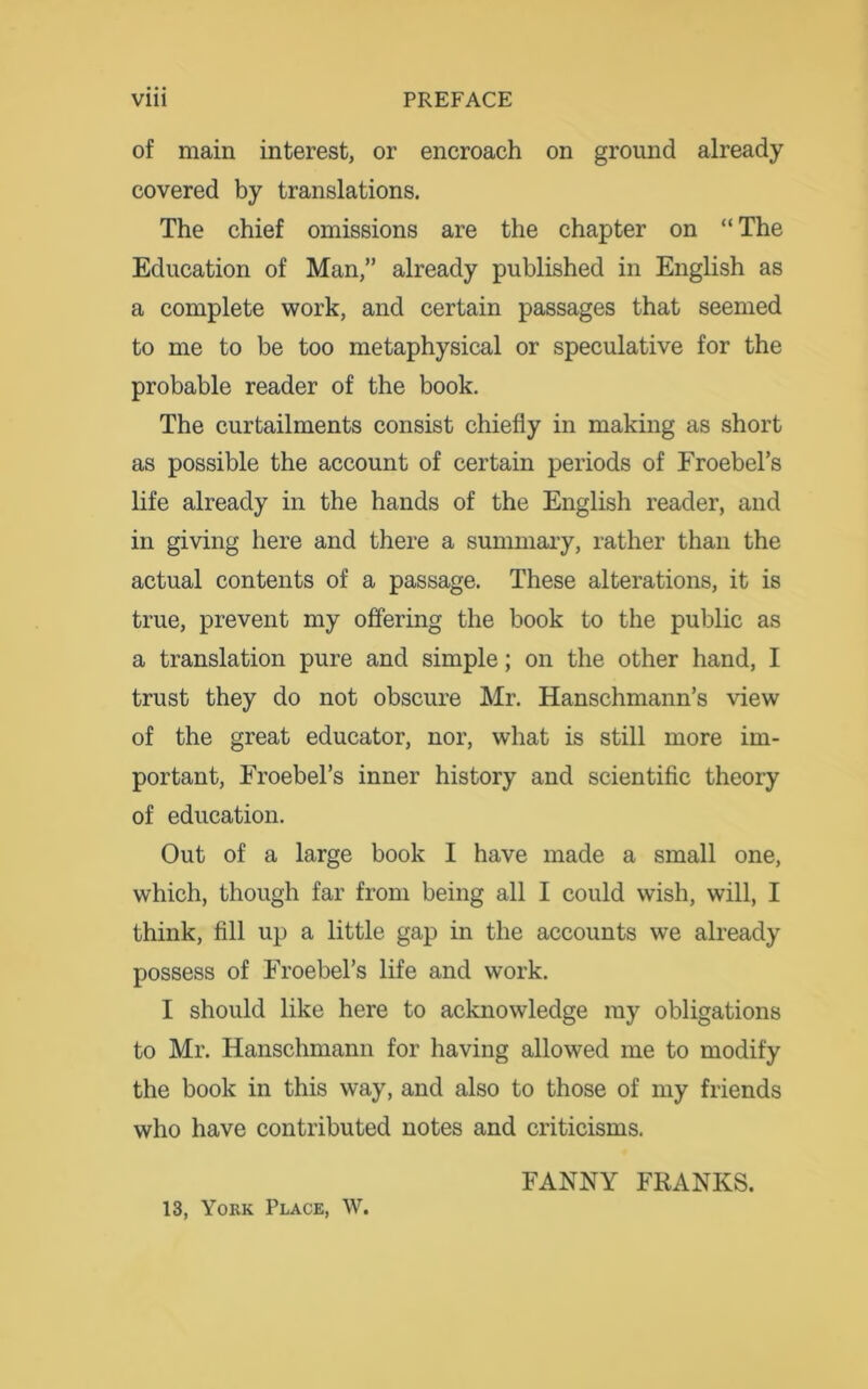 of main interest, or encroach on ground already covered by translations. The chief omissions are the chapter on “ The Education of Man,” already published in English as a complete work, and certain passages that seemed to me to be too metaphysical or speculative for the probable reader of the book. The curtailments consist chiefly in making as short as possible the account of certain periods of Froebel’s life already in the hands of the English reader, and in giving here and there a summary, rather than the actual contents of a passage. These alterations, it is true, prevent my offering the book to the public as a translation pure and simple; on the other hand, I trust they do not obscure Mr. Hanschmann’s view of the great educator, nor, what is still more im- portant, Froebel’s inner history and scientific theory of education. Out of a large book I have made a small one, which, though far from being all I could wish, will, I think, fill up a little gap in the accounts we already possess of Froebel’s life and work. I should like here to acknowledge my obligations to Mr. Hanschmann for having allowed me to modify the book in this way, and also to those of my friends who have contributed notes and criticisms. FANNY FRANKS. 13, York Place, W.