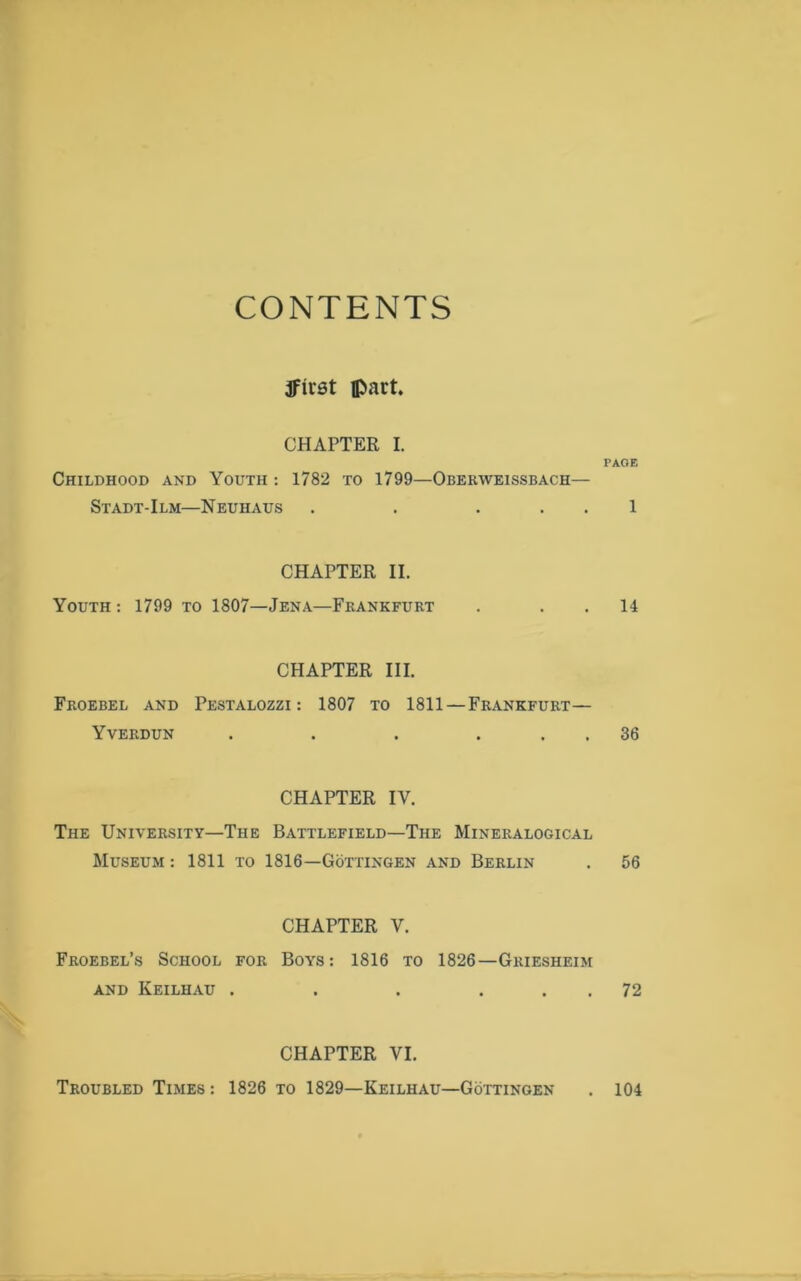 CONTENTS ffirst part. CHAPTER I. Childhood and Youth : 1782 to 1799—Oberweissbach— Stadt-Ilm—Neuhaus . . . CHAPTER II. Youth : 1799 to 1807—Jena—Frankfurt CHAPTER III. Froebel and Pestalozzi : 1807 to 1811 —Frankfurt— Yverdun . . . . CHAPTER IV. The University—The Battlefield—The Mineralogical Museum : 1811 to 1816—Gottingen and Berlin CHAPTER V. Froebel’s School for Boys: 1816 to 1826—Griesheim and Keilhau . . . . PAGE 1 14 36 56 72 CHAPTER VI. Troubled Times : 1826 to 1829—Keilhau—Gottingen . 104