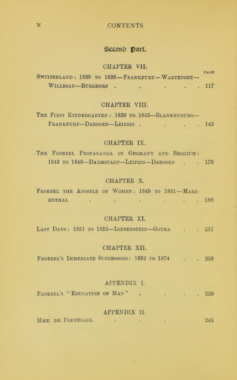 Second fl>art. CHAPTER VII. Switzerland: 1830 to 1836—Frankfurt—Wartensee— WlLLESAU—BURGDORF . . . CHAPTER VIII. The First Kindergarten : 1836 to 1843—Blankenburg— Frankfurt—Dresden—Leipzig . . CHAPTER IX. The Froebel Propaganda in Germany and Belgium : 1843 to 1849—Darmstadt—Leipzig—Dresden CHAPTER X. Froebel the Apostle of Women: 1849 to 1851 —Maiu- ENTHAL . . . ... CHAPTER XI. Last Days: 1851 to 1852—Liebenstein—Gotha CHAPTER XII. Froebel’s Immediate Successors: ]852 to 1874 APPENDIX I. Froebel’s “Education of Man” PAGE 117 143 170 188 211 228 239 Mme. de Portugall APPENDIX II. 245