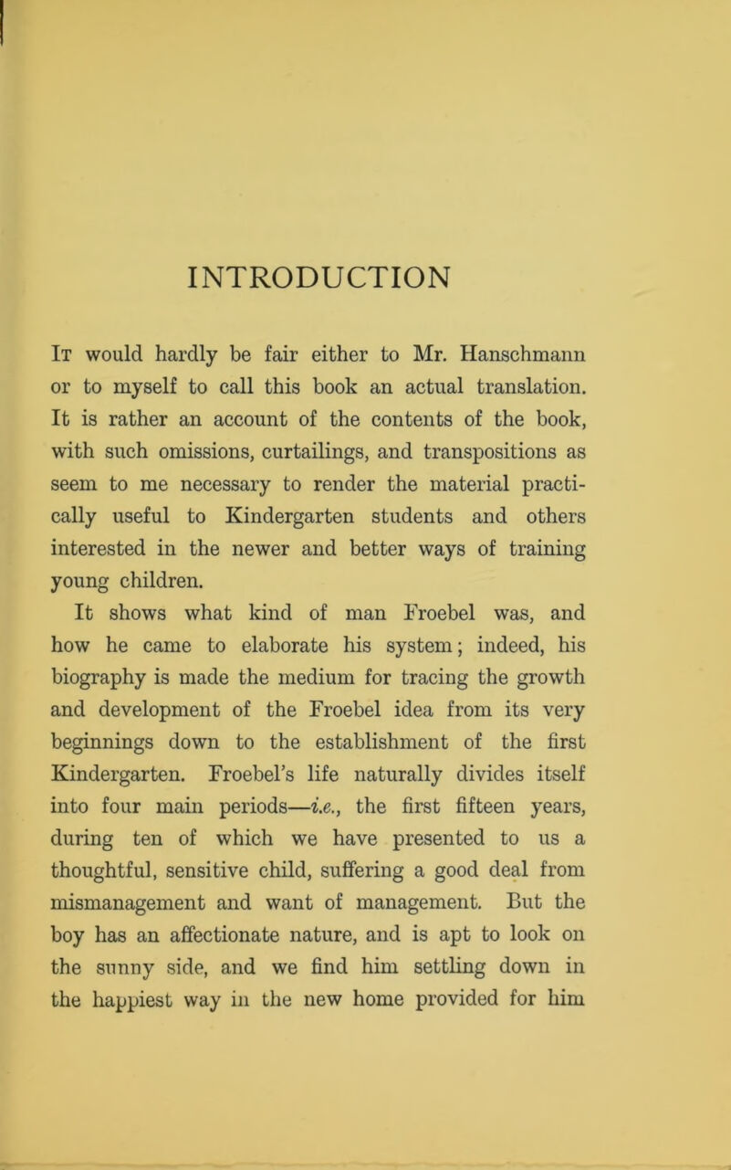 INTRODUCTION It would hardly be fair either to Mr. Hanschmann or to myself to call this book an actual translation. It is rather an account of the contents of the book, with such omissions, curtailings, and transpositions as seem to me necessary to render the material practi- cally useful to Kindergarten students and others interested in the newer and better ways of training young children. It shows what kind of man Froebel was, and how he came to elaborate his system; indeed, his biography is made the medium for tracing the growth and development of the Froebel idea from its very beginnings down to the establishment of the first Kindergarten. Froebel’s life naturally divides itself into four main periods—i.e., the first fifteen years, during ten of which we have presented to us a thoughtful, sensitive child, suffering a good deal from mismanagement and want of management. But the boy has an affectionate nature, and is apt to look on the sunny side, and we find him settling down in the happiest way in the new home provided for him