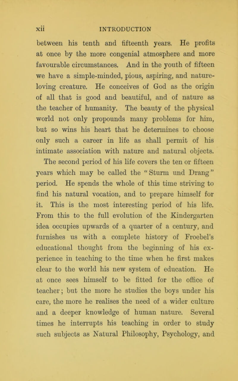 between his tenth and fifteenth years. He profits at once by the more congenial atmosphere and more favourable circumstances. And in the youth of fifteen we have a simple-minded, pious, aspiring, and nature- loving creature. He conceives of God as the origin of all that is good and beautiful, and of nature as the teacher of humanity. The beauty of the physical world not only propounds many problems for him, but so wins his heart that he determines to choose only such a career in life as shall permit of his intimate association with nature and natural objects. The second period of his life covers the ten or fifteen years which may be called the “ Sturm und Drang ” period. He spends the whole of this time striving to find his natural vocation, and to prepare himself for it. This is the most interesting period of his life. From this to the full evolution of the Kindergarten idea occupies upwards of a quarter of a century, and furnishes us with a complete history of Froebel’s educational thought from the beginning of his ex- perience in teaching to the time when he first makes clear to the world his new system of education. He at once sees himself to be fitted for the office of teacher; but the more he studies the boys under his care, the more he realises the need of a wider culture and a deeper knowledge of human nature. Several times he interrupts his teaching in order to study such subjects as Natural Philosophy, Psychology, and