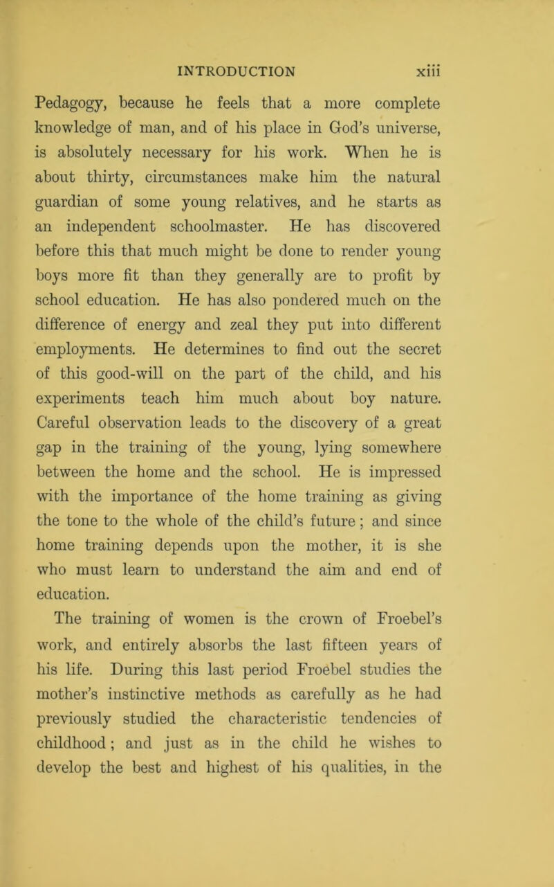 Pedagogy, because he feels that a more complete knowledge of man, and of his place in God’s universe, is absolutely necessary for his work. When he is about thirty, circumstances make him the natural guardian of some young relatives, and he starts as an independent schoolmaster. He has discovered before this that much might be done to render young boys more fit than they generally are to profit by school education. He has also pondered much on the difference of energy and zeal they put into different employments. He determines to find out the secret of this good-will on the part of the child, and his experiments teach him much about boy nature. Careful observation leads to the discovery of a great gap in the training of the young, lying somewhere between the home and the school. He is impressed with the importance of the home training as giving the tone to the whole of the child’s future; and since home training depends upon the mother, it is she who must learn to understand the aim and end of education. The training of women is the crown of Froebel’s work, and entirely absorbs the last fifteen years of his life. During this last period Froebel studies the mother’s instinctive methods as carefully as he had previously studied the characteristic tendencies of childhood; and just as in the child he wishes to develop the best and highest of his qualities, in the