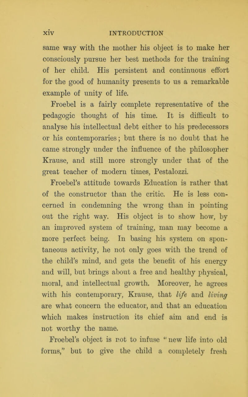 same way with the mother his object is to make her consciously pursue her best methods for the training of her child. His persistent and continuous effort for the good of humanity presents to us a remarkable example of unity of life. Froebel is a fairly complete representative of the pedagogic thought of his time. It is difficult to analyse his intellectual debt either to his predecessors or his contemporaries; but there is no doubt that he came strongly under the influence of the philosopher Krause, and still more strongly under that of the great teacher of modern times, Pestalozzi. Froebel’s attitude towards Education is rather that of the constructor than the critic. He is less con- cerned in condemning the wrong than in pointing out the right way. His object is to show how, by an improved system of training, man may become a more perfect being. In basing his system on spon- taneous activity, he not only goes with the trend of the child’s mind, and gets the benefit of his energy and will, but brings about a free and healthy physical, moral, and intellectual growth. Moreover, he agrees with his contemporary, Krause, that life and living are what concern the educator, and that an education which makes instruction its chief aim and end is not worthy the name. Froebel’s object is rot to infuse “new life into old forms,” but to give the child a completely fresh