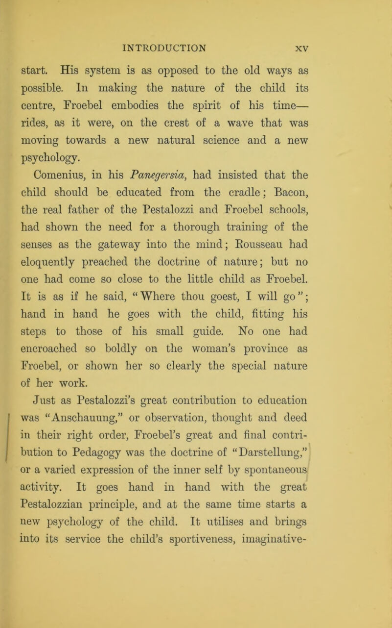 start. His system is as opposed to the old ways as possible. In making the nature of the child its centre, Froebel embodies the spirit of his time— rides, as it were, on the crest of a wave that was moving towards a new natural science and a new psychology. Comenius, in his Panegersia, had insisted that the child should be educated from the cradle; Bacon, the real father of the Pestalozzi and Froebel schools, had shown the need for a thorough training of the senses as the gateway into the mind; Rousseau had eloquently preached the doctrine of nature; but no one had come so close to the little child as Froebel. It is as if he said, “ Where thou goest, I will go ”; hand in hand he goes with the child, fitting his steps to those of his small guide. No one had encroached so boldly on the woman’s province as Froebel, or shown her so clearly the special nature of her work. Just as Pestalozzi’s great contribution to education was “Anschauung,” or observation, thought and deed in their right order, Froebel’s great and final contri- bution to Pedagogy was the doctrine of “Darstellung,” or a varied expression of the inner self by spontaneous activity. It goes hand in hand with the great Pestalozzian principle, and at the same time starts a new psychology of the child. It utilises and brings into its service the child’s sportiveness, imaginative-