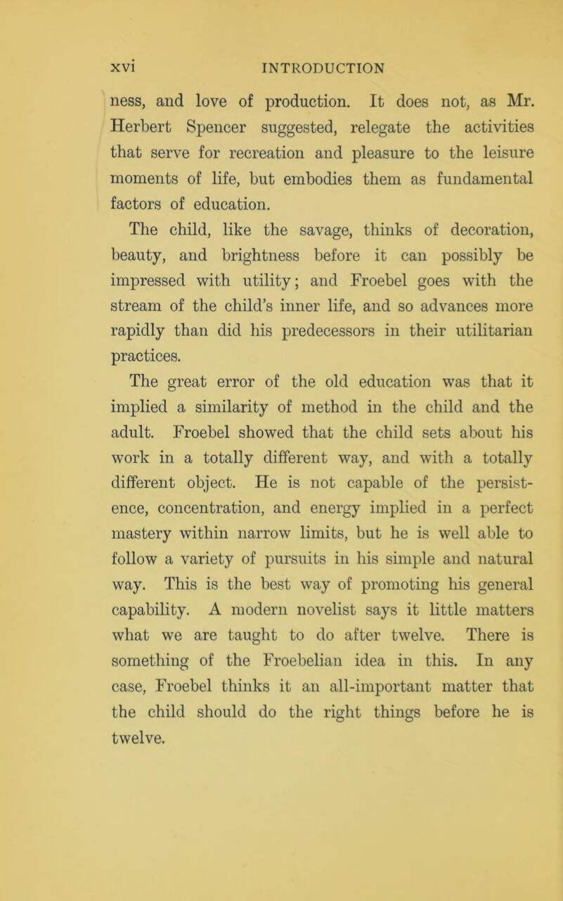 ness, and love of production. It does not, as Mr. Herbert Spencer suggested, relegate the activities that serve for recreation and pleasure to the leisure moments of life, but embodies them as fundamental factors of education. The child, like the savage, thinks of decoration, beauty, and brightness before it can possibly be impressed with utility; and Froebel goes with the stream of the child’s inner life, and so advances more rapidly than did his predecessors in their utilitarian practices. The great error of the old education was that it implied a similarity of method in the child and the adult. Froebel showed that the child sets about his work in a totally different way, and with a totally different object. He is not capable of the persist- ence, concentration, and energy implied in a perfect mastery within narrow limits, but he is well able to follow a variety of pursuits in his simple and natural way. This is the best way of promoting his general capability. A modern novelist says it little matters what we are taught to do after twelve. There is something of the Froebelian idea in this. In any case, Froebel thinks it an all-important matter that the child should do the right things before he is twelve.