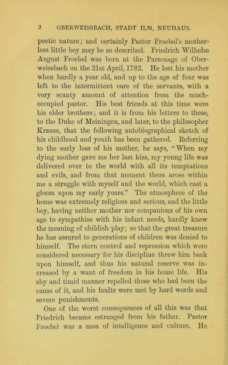 poetic nature; and certainly Pastor Proebel’s mother- less little boy may be so described. Friedrich Wilhelm August Froebel was born at the Parsonage of Ober- weissbach on the 21st April, 1782. He lost his mother when hardly a year old, and up to the age of four was left to the intermittent care of the servants, with a very scanty amount of attention from the much- occupied pastor. His best friends at this time were his elder brothers; and it is from his letters to these, to the Duke of Meiningen, and later, to the philosopher Krause, that the following autobiographical sketch of his childhood and youth has been gathered. Referring to the early loss of his mother, he says, “When my dying mother gave me her last kiss, my young life was delivered over to the world with all its temptations and evils, and from that moment there arose within me a struggle with myself and the world, which cast a gloom upon my early years.” The atmosphere of the home was extremely religious and serious, and the little boy, having neither mother nor companions of his own age to sympathise with his infant needs, hardly knew the meaning of childish play; so that the great treasure he has assured to generations of children was denied to himself. The stern control and repression which were considered necessary for his discipline threw him back upon himself, and thus his natural reserve was in- creased by a want of freedom in his home life. His shy and timid manner repelled those who had been the cause of it, and his faults were met by hard words and severe punishments. One of the worst consequences of all this was that Friedrich became estranged from his father. Pastor Froebel was a man of intelligence and culture. He