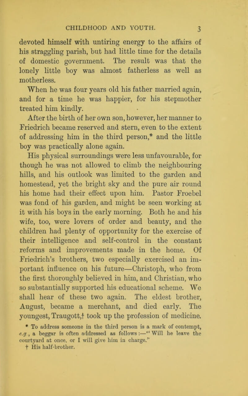devoted himself with untiring energy to the affairs of his straggling parish, but had little time for the details of domestic government. The result was that the lonely little boy was almost fatherless as well as motherless. When he was four years old his father married again, and for a time he was happier, for his stepmother treated him kindly. After the birth of her own son, however, her manner to Friedrich became reserved and stern, even to the extent of addressing him in the third person,* and the little boy was practically alone again. His physical surroundings were less unfavourable, for though he was not allowed to climb the neighbouring hills, and his outlook was limited to the garden and homestead, yet the bright sky and the pure air round his home had their effect upon him. Pastor Froebel was fond of his garden, and might be seen working at it with his boys in the early morning. Both he and his wife, too, were lovers of order and beauty, and the children had plenty of opportunity for the exercise of their intelligence and self-control in the constant reforms and improvements made in the home. Of Friedrich’s brothers, two especially exercised an im- portant influence on his future—Christoph, who from the first thoroughly believed in him, and Christian, who so substantially supported his educational scheme. We shall hear of these two again. The eldest brother, August, became a merchant, and died early. The youngest, Traugott,! took up the profession of medicine. * To address someone in the third person is a mark of contempt, e.g , a beggar is often addressed as follows:—“Will he leave the courtyard at once, or I will give him in charge.” f His half-brother.