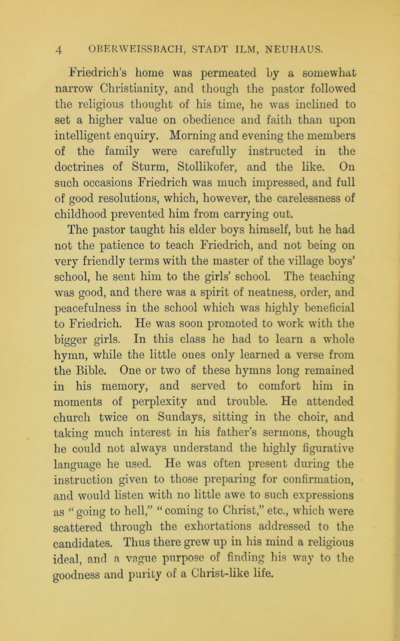 Friedrich’s home was permeated by a somewhat narrow Christianity, and though the pastor followed the religious thought of his time, he was inclined to set a higher value on obedience and faith than upon intelligent enquiry. Morning and evening the members of the family were carefully instructed in the doctrines of Sturm, Stollikofer, and the like. On such occasions Friedrich was much impressed, and full of good resolutions, which, however, the carelessness of childhood prevented him from carrying out. The pastor taught his elder boys himself, but he had not the patience to teach Friedrich, and not being on very friendly terms with the master of the village boys’ school, he sent him to the girls’ school. The teaching was good, and there was a spirit of neatness, order, and peacefulness in the school which was highly beneficial to Friedrich. He was soon promoted to work with the bigger girls. In this class he had to learn a whole hymn, while the little ones only learned a verse from the Bible. One or two of these hymns long remained in his memory, and served to comfort him in moments of perplexity and trouble. He attended church twice on Sundays, sitting in the choir, and taking much interest in his father’s sermons, though he could not always understand the highly figurative language he used. He was often present during the instruction given to those preparing for confirmation, and would listen with no little awe to such expressions as “ going to hell,” “ coming to Christ,” etc., which were scattered through the exhortations addressed to the candidates. Thus there grew up in his mind a religious ideal, and a vague purpose of finding his way to the goodness and purity of a Christ-like life.