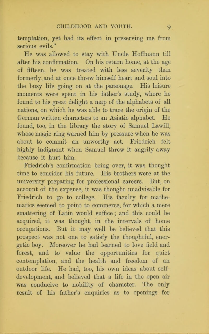 temptation, yet had its effect in preserving me from serious evils.” He was allowed to stay with Uncle Hoffmann till after his confirmation. On his return home, at the age of fifteen, he was treated with less severity than formerly, and at once threw himself heart and soul into the busy life going on at the parsonage. His leisure moments were spent in his father’s study, where he found to his great delight a map of the alphabets of all nations, on which he was able to trace the origin of the German written characters to an Asiatic alphabet. He found, too, in the library the story of Samuel Lawill, whose magic ring warned him by pressure when he was about to commit an unworthy act. Friedrich felt highly indignant when Samuel threw it angrily away because it hurt him. Friedrich’s confirmation being over, it was thought time to consider his future. His brothers were at the university preparing for professional careers. But, on account of the expense, it was thought unadvisable for Friedrich to go to college. His faculty for mathe- matics seemed to point to commerce, for which a mere smattering of Latin would suffice; and this could be acquired, it was thought, in the intervals of home occupations. But it may well be believed that this prospect was not one to satisfy the thoughtful, ener- getic boy. Moreover he had learned to love field and forest, and to value the opportunities for quiet contemplation, and the health and freedom of an outdoor life. He had, too, his own ideas about self- development, and believed that a life in the open air was conducive to nobility of character. The only result of his father’s enquiries as to openings for