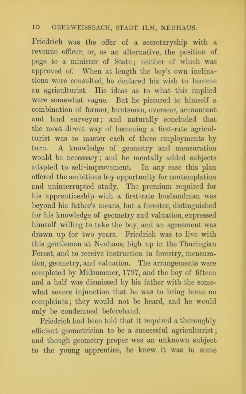 Friedrich was the offer of a secretaryship with a revenue officer, or, as an alternative, the position of page to a minister of State; neither of which was approved of. When at length the boy’s own inclina- tions were consulted, he declared his wish to become an agriculturist. His ideas as to what this implied were somewhat vague. But he pictured to himself a combination of farmer, huntsman, overseer, accountant and land surveyor; and naturally concluded that the most direct way of becoming a first-rate agricul- turist was to master each of these employments by turn. A knowledge of geometry and mensuration would be necessary; and he mentally added subjects adapted to self-improvement. In any case this plan offered the ambitious boy opportunity for contemplation and uninterrupted study. The premium required for his apprenticeship with a first-rate husbandman was beyond his father’s means, but a forester, distinguished for his knowledge of geometry and valuation, expressed himself willing to take the boy, and an agreement was drawn up for two years. Friedrich was to live with this gentleman at Neuhaus, high up in the Thuringian Forest, and to receive instruction in forestry, mensura- tion, geometry, and valuation. The arrangements were completed by Midsummer, 1797, and the boy of fifteen and a half was dismissed by his father with the some- what severe injunction that he was to bring home no complaints; they would not be heard, and he would only be condemned beforehand. Friedrich had been told that it required a thoroughly efficient geometrician to be a successful agriculturist; and though geometry proper was an unknown subject to the young apprentice, he knew it was in some