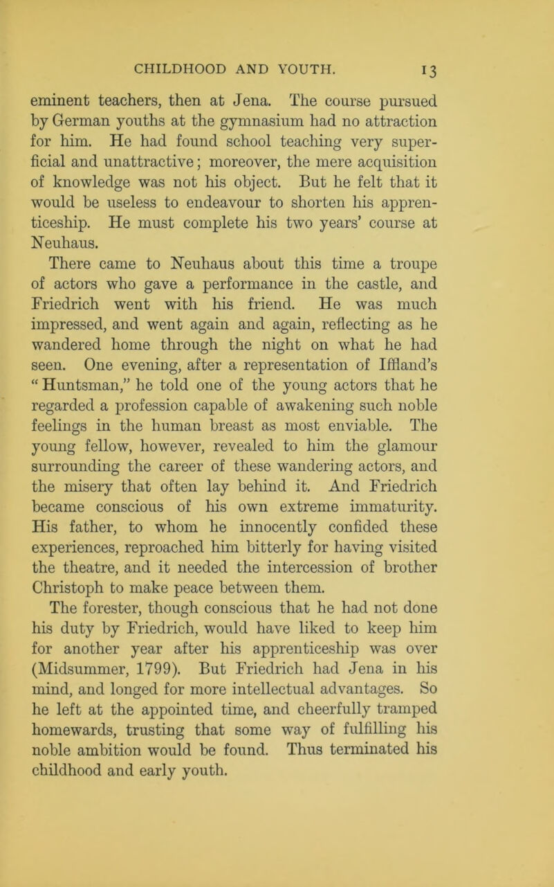 eminent teachers, then at Jena. The course pursued by German youths at the gymnasium had no attraction for him. He had found school teaching very super- ficial and unattractive; moreover, the mere acquisition of knowledge was not his object. But he felt that it would be useless to endeavour to shorten his appren- ticeship. He must complete his two years’ course at Neuhaus. There came to Neuhaus about this time a troupe of actors who gave a performance in the castle, and Friedrich went with his friend. He was much impressed, and went again and again, reflecting as he wandered home through the night on what he had seen. One evening, after a representation of Iffland’s “ Huntsman,” he told one of the young actors that he regarded a profession capable of awakening such noble feelings in the human breast as most enviable. The young fellow, however, revealed to him the glamour surrounding the career of these wandering actors, and the misery that often lay behind it. And Friedrich became conscious of his own extreme immaturity. His father, to whom he innocently confided these experiences, reproached him bitterly for having visited the theatre, and it needed the intercession of brother Christoph to make peace between them. The forester, though conscious that he had not done his duty by Friedrich, would have liked to keep him for another year after his apprenticeship was over (Midsummer, 1799). But Friedrich had Jena in his mind, and longed for more intellectual advantages. So he left at the appointed time, and cheerfully tramped homewards, trusting that some way of fulfilling his noble ambition would be found. Thus terminated his childhood and early youth.