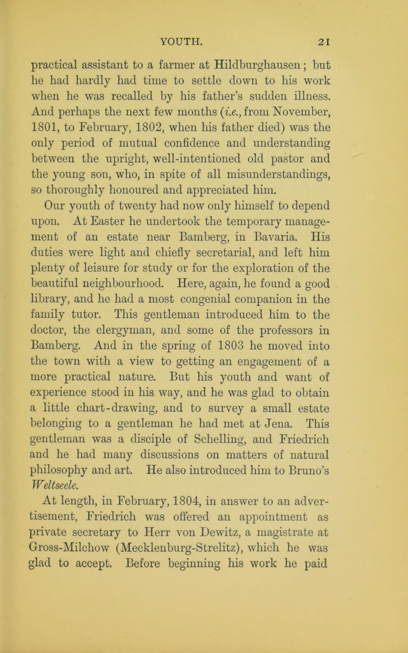 practical assistant to a farmer at Hildburghausen; but he had hardly had time to settle down to his work when he was recalled by his father’s sudden illness. And perhaps the next few months (i.e., from November, 1801, to February, 1802, when his father died) was the only period of mutual confidence and understanding between the upright, well-intentioned old pastor and the young son, who, in spite of all misunderstandings, so thoroughly honoured and appreciated him. Our youth of twenty had now only himself to depend upon. At Easter he undertook the temporary manage- ment of an estate near Bamberg, in Bavaria. His duties were light and chiefly secretarial, and left him plenty of leisure for study or for the exploration of the beautiful neighbourhood. Here, again, he found a good library, and he had a most congenial companion in the family tutor. This gentleman introduced him to the doctor, the clergyman, and some of the professors in Bamberg. And in the spring of 1803 he moved into the town with a view to getting an engagement of a more practical nature. But his youth and want of experience stood in his way, and he was glad to obtain a little chart-drawing, and to survey a small estate belonging to a gentleman he had met at Jena. This gentleman was a disciple of Schelling, and Friedrich and he had many discussions on matters of natural philosophy and art. He also introduced him to Bruno’s Weltseele. At length, in February, 1804, in answer to an adver- tisement, Friedrich was offered an appointment as private secretary to Herr von Dewitz, a magistrate at Gross-Milchow (Mecklenburg-Strelitz), which he was glad to accept. Before beginning his work he paid