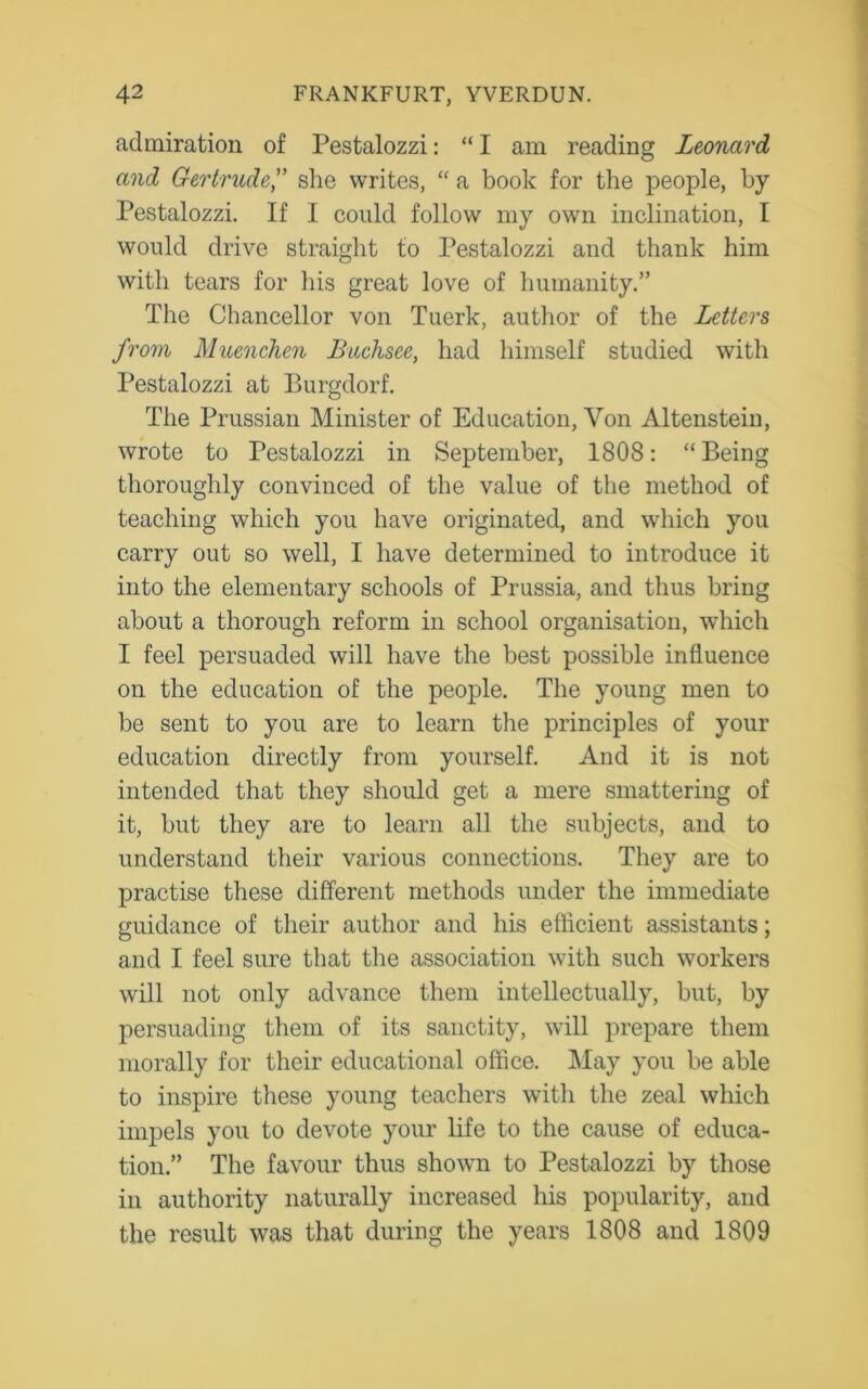 admiration of Pestalozzi: “ I am reading Leonard and Gertrude,” she writes, “ a book for the people, by Pestalozzi. If I could follow my own inclination, I would drive straight to Pestalozzi and thank him with tears for his great love of humanity.” The Chancellor von Tuerk, author of the Letters from Muenchen Buchsee, had himself studied with Pestalozzi at Burgdorf. The Prussian Minister of Education, Von Altenstein, wrote to Pestalozzi in September, 1808: “ Being thoroughly convinced of the value of the method of teaching which you have originated, and which you carry out so well, I have determined to introduce it into the elementary schools of Prussia, and thus bring about a thorough reform in school organisation, which I feel persuaded will have the best possible influence on the education of the people. The young men to be sent to you are to learn the principles of your education directly from yourself. And it is not intended that they should get a mere smattering of it, but they are to learn all the subjects, and to understand their various connections. They are to practise these different methods under the immediate guidance of their author and his efficient assistants; and I feel sure that the association with such workers will not only advance them intellectually, but, by persuading them of its sanctity, will prepare them morally for their educational office. May you be able to inspire these young teachers with the zeal which impels you to devote your life to the cause of educa- tion.” The favour thus shown to Pestalozzi by those in authority naturally increased his popularity, and the result was that during the years 1808 and 1809