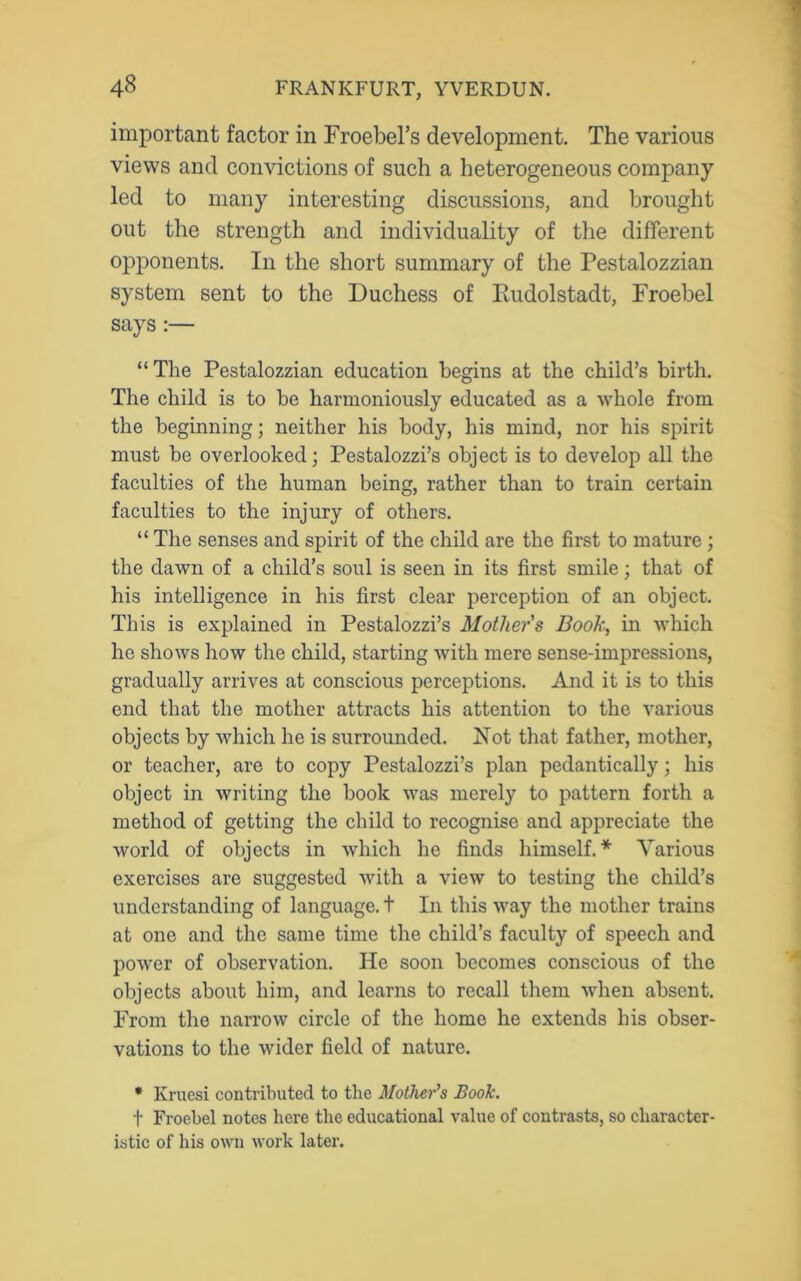 important factor in Froebel’s development. The various views and convictions of such a heterogeneous company led to many interesting discussions, and brought out the strength and individuality of the different opponents. In the short summary of the Pestalozzian system sent to the Duchess of Rudolstadt, Froebel says :— “The Pestalozzian education begins at the child’s birth. The child is to be harmoniously educated as a whole from the beginning; neither his body, his mind, nor his spirit must be overlooked; Pestalozzi’s object is to develop all the faculties of the human being, rather than to train certain faculties to the injury of others. “ The senses and spirit of the child are the first to mature; the dawn of a child’s soul is seen in its first smile; that of his intelligence in his first clear perception of an object. This is explained in Pestalozzi’s Mothers Book, in which he shows how the child, starting with mere sense-impressions, gradually arrives at conscious perceptions. And it is to this end that the mother attracts his attention to the various objects by which he is surrounded. Rot that father, mother, or teacher, are to copy Pestalozzi’s plan pedantically; his object in writing the book was merely to pattern forth a method of getting the child to recognise and appreciate the world of objects in which he finds himself.* Various exercises are suggested with a view to testing the child’s understanding of language, t In this way the mother trains at one and the same time the child’s faculty of speech and power of observation. He soon becomes conscious of the objects about him, and learns to recall them when absent. From the narrow circle of the home he extends his obser- vations to the wider field of nature. * Kruesi contributed to the Mother's Book. f Froebel notes here the educational value of contrasts, so character- istic of his own work later.