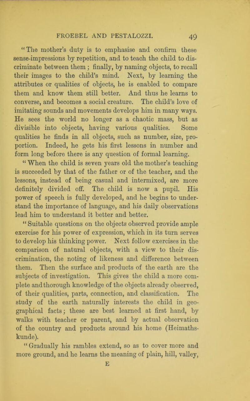 “The mother’s duty is to emphasise and confirm these sense-impressions by repetition, and to teach the child to dis- criminate between them; finally, by naming objects, to recall their images to the child’s mind. Next, by learning the attributes or qualities of objects, he is enabled to compare them and know them still better. And thus he learns to converse, and becomes a social creature. The child’s love of imitating sounds and movements develops him in many ways. He sees the world no longer as a chaotic mass, but as divisible into objects, having various qualities. Some qualities he finds in all objects, such as number, size, pro- portion. Indeed, he gets his first lessons in number and form long before there is any question of formal learning. “ When the child is seven years old the mother’s teaching is succeeded by that of the father or of the teacher, and the lessons, instead of being casual and intermixed, are more definitely divided off. The child is now a pupil. His power of speech is fully developed, and he begins to under- stand the importance of language, and his daily observations lead him to understand it better and better. “ Suitable questions on the objects observed provide ample exercise for his power of expression, which in its turn serves to develop his thinking power. Next follow exercises in the comparison of natural objects, with a view to their dis- crimination, the noting of likeness and difference between them. Then the surface and products of the earth are the subjects of investigation. This gives the child a more com- plete and thorough knowledge of the objects already observed, of their qualities, parts, connection, and classification. The study of the earth naturally interests the child in geo- graphical facts; these are best learned at first hand, by walks with teacher or parent, and by actual observation of the country and products around his home (Hcimaths- kunde). “ Gradually his rambles extend, so as to cover more and more ground, and he learns the meaning of plain, hill, valley, E