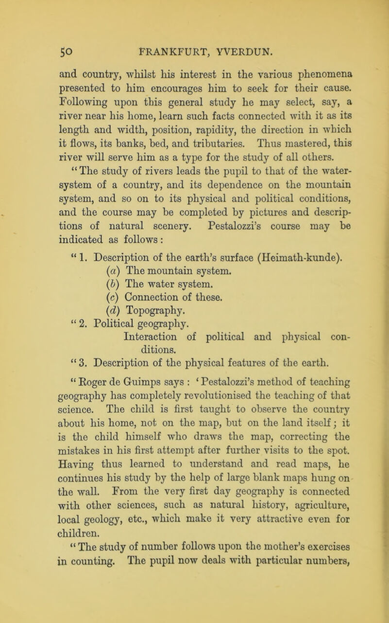 and country, whilst liis interest in the various phenomena presented to him encourages him to seek for their cause. Following upon this general study he may select, say, a river near his home, learn such facts connected with it as its length and width, position, rapidity, the direction in which it flows, its banks, bed, and tributaries. Thus mastered, this river will serve him as a type for the study of all others. “The study of rivers leads the pupil to that of the water- system of a country, and its dependence on the mountain system, and so on to its physical and political conditions, and the course may be completed by pictures and descrip- tions of natural scenery. Pestalozzi’s course may be indicated as follows: “ 1. Description of the earth’s surface (Heimath-kunde). (a) The mountain system. (b) The water system. (c) Connection of these. (d) Topography. “ 2. Political geography. Interaction of political and physical con- ditions. “ 3. Description of the physical features of the earth. “ Roger de Guimps says : ‘ Pestalozzi’s method of teaching geography has completely revolutionised the teaching of that science. The child is first taught to observe the country about his home, not on the map, but on the land itself; it is the child himself who draws the map, correcting the mistakes in his first attempt after further visits to the spot. Having thus learned to understand and read maps, he continues his study by the help of large blank maps hung on the wall. From the very first day geography is connected with other sciences, such as natural history, agriculture, local geology, etc., which make it very attractive even for children. “ The study of number follows upon the mother’s exercises in counting. The pupil now deals with particular numbers,