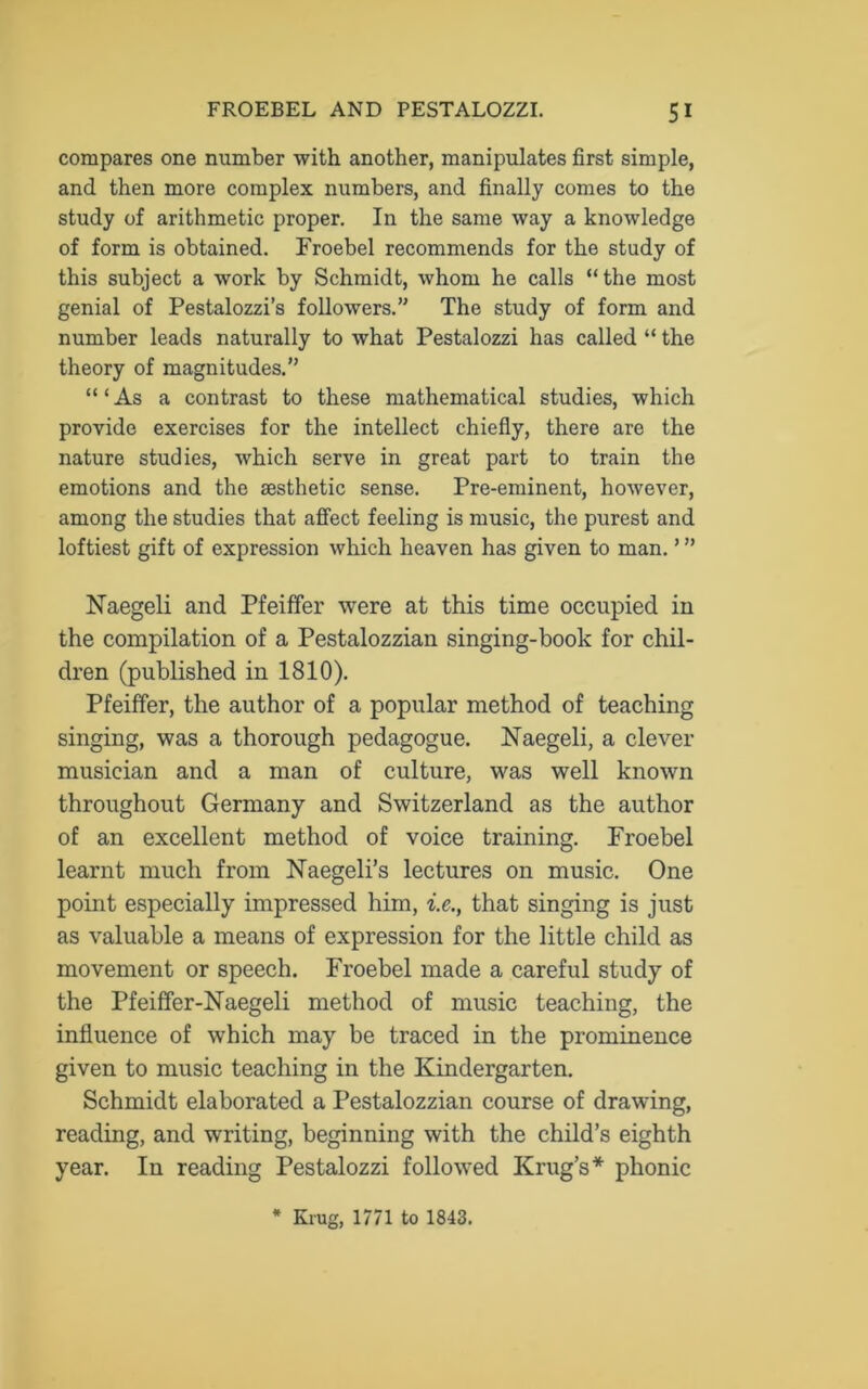 compares one number with another, manipulates first simple, and then more complex numbers, and finally comes to the study of arithmetic proper. In the same way a knowledge of form is obtained. Froebel recommends for the study of this subject a work by Schmidt, whom he calls “the most genial of Pestalozzi’s followers.” The study of form and number leads naturally to what Pestalozzi has called “ the theory of magnitudes.” “ ‘ As a contrast to these mathematical studies, which provide exercises for the intellect chiefly, there are the nature studies, which serve in great part to train the emotions and the aesthetic sense. Pre-eminent, however, among the studies that affect feeling is music, the purest and loftiest gift of expression which heaven has given to man. ’ ” Naegeli and Pfeiffer were at this time occupied in the compilation of a Pestalozzian singing-book for chil- dren (published in 1810). Pfeiffer, the author of a popular method of teaching singing, was a thorough pedagogue. Naegeli, a clever musician and a man of culture, was well known throughout Germany and Switzerland as the author of an excellent method of voice training. Proebel learnt much from Naegeli’s lectures on music. One point especially impressed him, i.e., that singing is just as valuable a means of expression for the little child as movement or speech. Froebel made a careful study of the Pfeiffer-Naegeli method of music teaching, the influence of which may be traced in the prominence given to music teaching in the Kindergarten. Schmidt elaborated a Pestalozzian course of drawing, reading, and writing, beginning with the child’s eighth year. In reading Pestalozzi followed Krug’s* phonic * Krug, 1771 to 1843.