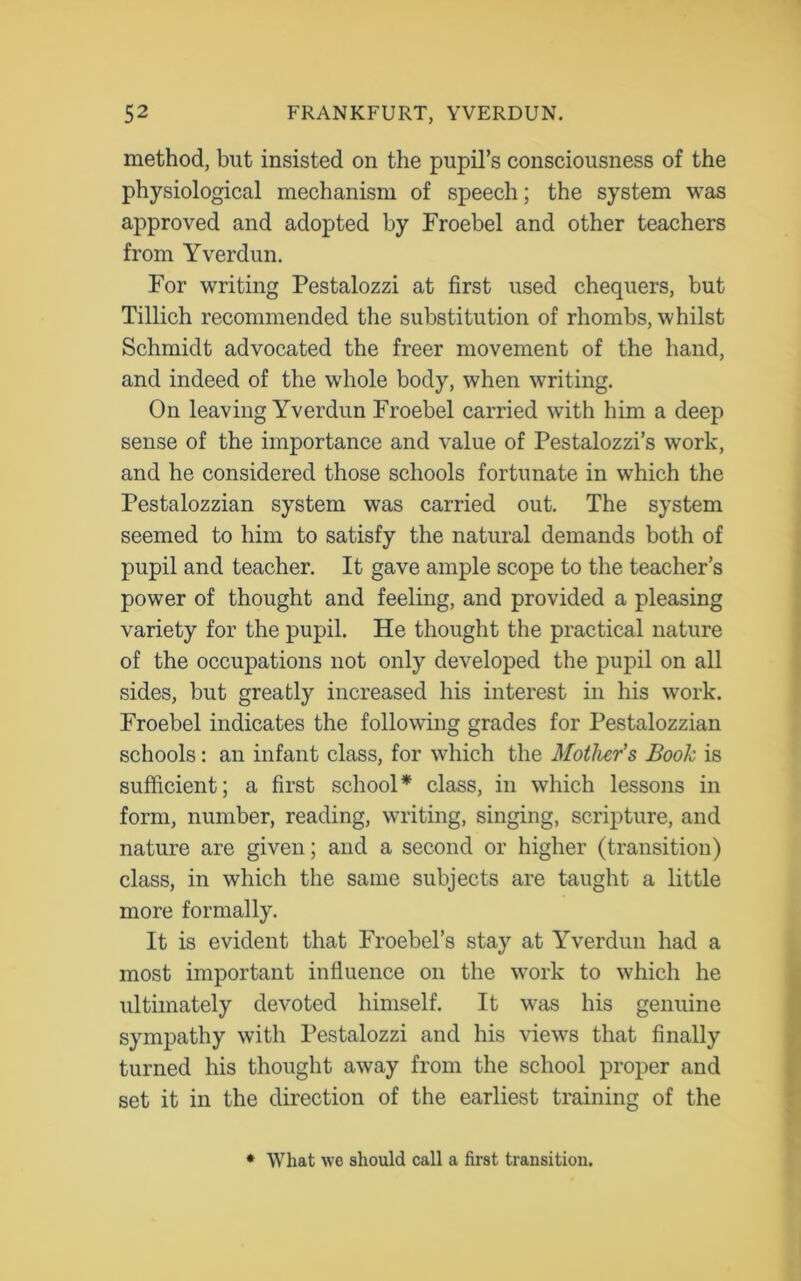 method, but insisted on the pupil’s consciousness of the physiological mechanism of speech; the system was approved and adopted by Froebel and other teachers from Yverdun. For writing Pestalozzi at first used chequers, but Tillich recommended the substitution of rhombs, whilst Schmidt advocated the freer movement of the hand, and indeed of the whole body, when writing. On leaving Yverdun Froebel carried with him a deep sense of the importance and value of Pestalozzi’s work, and he considered those schools fortunate in which the Pestalozzian system was carried out. The system seemed to him to satisfy the natural demands both of pupil and teacher. It gave ample scope to the teacher’s power of thought and feeling, and provided a pleasing variety for the pupil. He thought the practical nature of the occupations not only developed the pupil on all sides, but greatly increased his interest in his work. Froebel indicates the following grades for Pestalozzian schools: an infant class, for which the Mother's Book is sufficient; a first school* class, in which lessons in form, number, reading, writing, singing, scripture, and nature are given; and a second or higher (transition) class, in which the same subjects are taught a little more formally. It is evident that Froebel’s stay at Yverdun had a most important influence on the work to which he ultimately devoted himself. It was his genuine sympathy with Pestalozzi and his views that finally turned his thought away from the school proper and set it in the direction of the earliest training of the * What we should call a first transition.