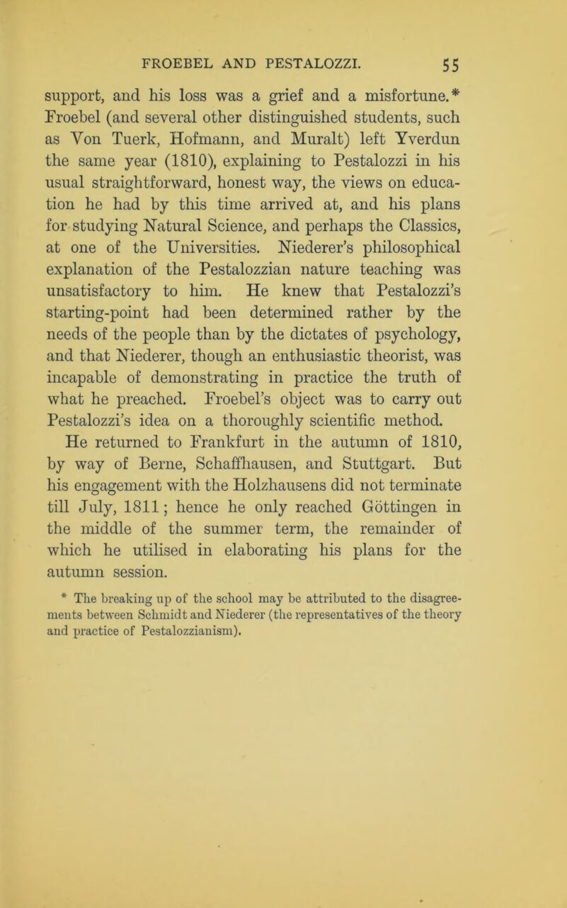 support, and his loss was a grief and a misfortune.* Froebel (and several other distinguished students, such as Yon Tuerk, Hofmann, and Muralt) left Yverdun the same year (1810), explaining to Pestalozzi in his usual straightforward, honest way, the views on educa- tion he had by this time arrived at, and his plans for studying Natural Science, and perhaps the Classics, at one of the Universities. Niederer’s philosophical explanation of the Pestalozzian nature teaching was unsatisfactory to him. He knew that Pestalozzi’s starting-point had been determined rather by the needs of the people than by the dictates of psychology, and that Niederer, though an enthusiastic theorist, was incapable of demonstrating in practice the truth of what he preached. Froebel’s object was to carry out Pestalozzi’s idea on a thoroughly scientific method. He returned to Frankfurt in the autumn of 1810, by way of Berne, Schaffhausen, and Stuttgart. But his engagement with the Holzhausens did not terminate till July, 1811; hence he only reached Gottingen in the middle of the summer term, the remainder of which he utilised in elaborating his plans for the autumn session. * The breaking up of the school may be attributed to the disagree- ments between Schmidt and Niederer (the representatives of the theory and practice of Pestalozzianism).