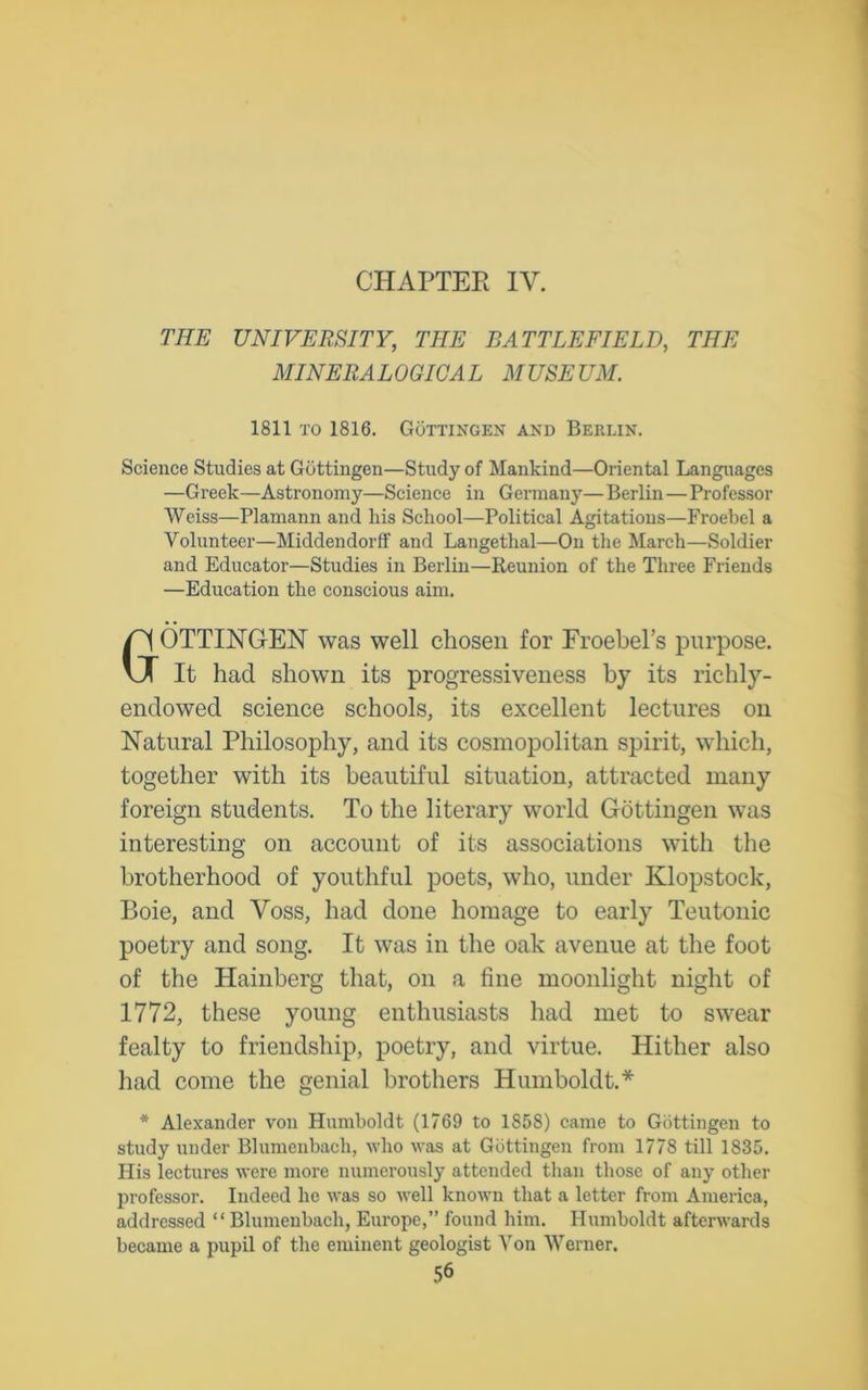 CHAPTER IV. THE UNIVERSITY, THE BATTLEFIELD, THE MINERALOGICAL MUSEUM. 1811 to 1816. Gottingen and Berlin. Science Studies at Gottingen—Study of Mankind—Oriental Languages —Greek—Astronomy—Science in Germany—Berlin—Professor Weiss—Plamann and his School—Political Agitations—Froebel a Volunteer—Middendorff and Langethal—On the March—Soldier and Educator—Studies in Berlin—Reunion of the Three Friends —Education the conscious aim. GOTTINGEN was well chosen for Froebel’s purpose. It had shown its progressiveness by its richly- endowed science schools, its excellent lectures on Natural Philosophy, and its cosmopolitan spirit, which, together with its beautiful situation, attracted many foreign students. To the literary world Gottingen was interesting on account of its associations with the brotherhood of youthful poets, who, under Klopstock, Boie, and Voss, had done homage to early Teutonic poetry and song. It was in the oak avenue at the foot of the Hainberg that, on a fine moonlight night of 1772, these young enthusiasts had met to swear fealty to friendship, poetry, and virtue. Hither also had come the genial brothers Humboldt.* * Alexander von Humboldt (1769 to 1858) came to Gottingen to study under Blumenbach, who was at Gottingen from 1778 till 1835. His lectures were more numerously attended than those of any other professor. Indeed lie was so well known that a letter from America, addressed “ Blumenbach, Europe,” found him. Humboldt afterwards became a pupil of the eminent geologist Von Werner.