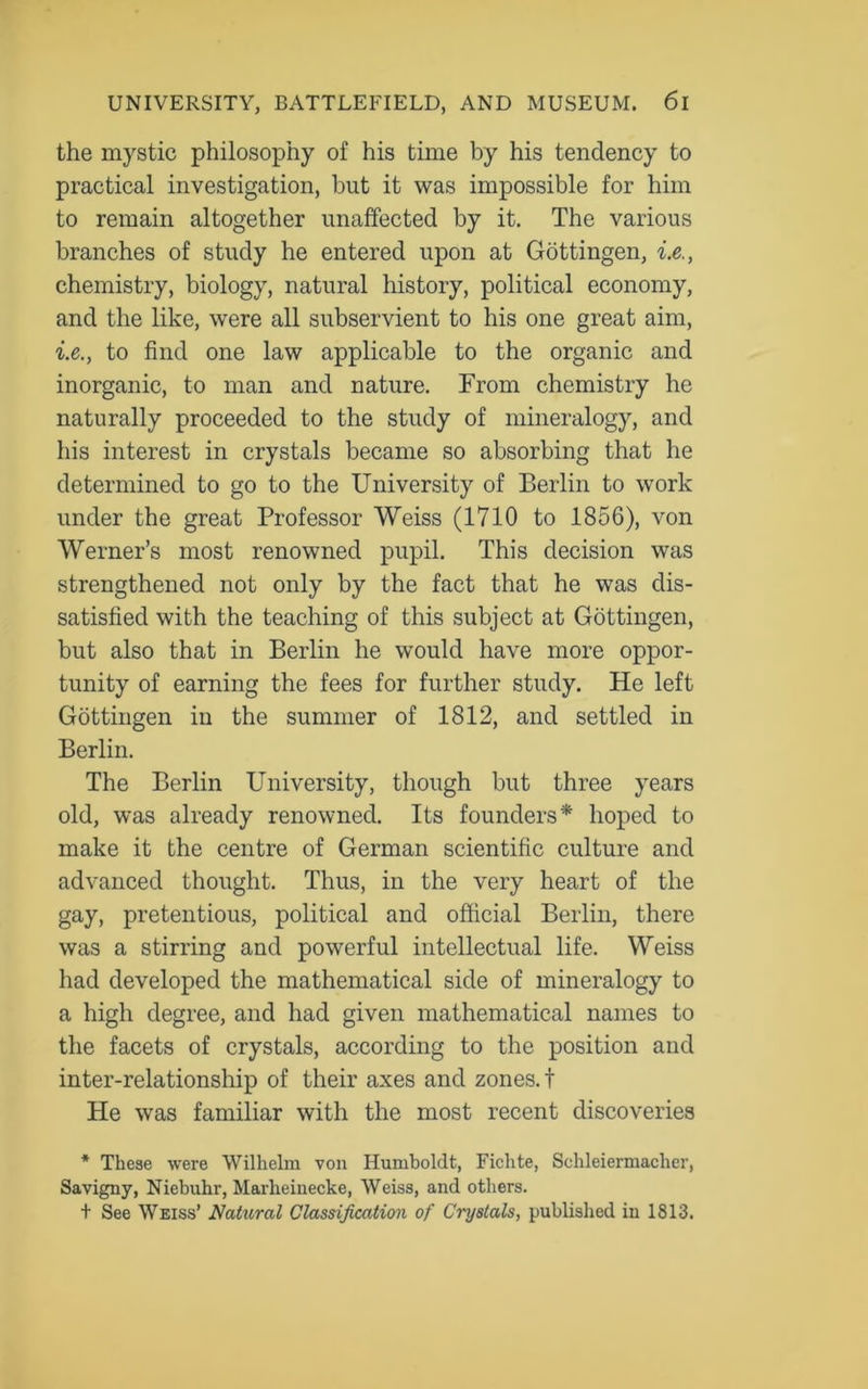 the mystic philosophy of his time by his tendency to practical investigation, but it was impossible for him to remain altogether unaffected by it. The various branches of study he entered upon at Gottingen, i.e., chemistry, biology, natural history, political economy, and the like, were all subservient to his one great aim, i.e., to find one law applicable to the organic and inorganic, to man and nature. From chemistry he naturally proceeded to the study of mineralogy, and his interest in crystals became so absorbing that he determined to go to the University of Berlin to work under the great Professor Weiss (1710 to 1856), von Werner’s most renowned pupil. This decision was strengthened not only by the fact that he was dis- satisfied with the teaching of this subject at Gottingen, but also that in Berlin he would have more oppor- tunity of earning the fees for further study. He left Gottingen in the summer of 1812, and settled in Berlin. The Berlin University, though but three years old, was already renowned. Its founders* hoped to make it the centre of German scientific culture and advanced thought. Thus, in the very heart of the gay, pretentious, political and official Berlin, there was a stirring and powerful intellectual life. Weiss had developed the mathematical side of mineralogy to a high degree, and had given mathematical names to the facets of crystals, according to the position and inter-relationship of their axes and zones, t He was familiar with the most recent discoveries * These were Wilhelm von Humboldt, Fichte, Schleiermacher, Savigny, Niebuhr, Marheinecke, Weiss, and others. t See Weiss’ Natural Classification of Crystals, published in 1813.