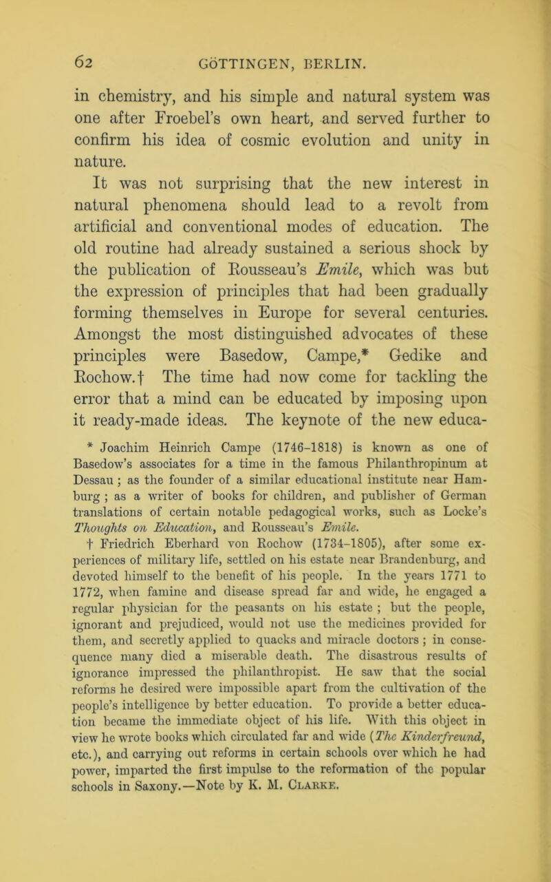 in chemistry, and his simple and natural system was one after Froebel’s own heart, and served further to confirm his idea of cosmic evolution and unity in nature. It was not surprising that the new interest in natural phenomena should lead to a revolt from artificial and conventional modes of education. The old routine had already sustained a serious shock by the publication of Rousseau’s Emile, which was but the expression of principles that had been gradually forming themselves in Europe for several centuries. Amongst the most distinguished advocates of these principles were Basedow, Campe,* Gedike and Rochow.f The time had now come for tackling the error that a mind can be educated by imposing upon it ready-made ideas. The keynote of the new educa- * Joachim Heinrich Campe (1746-1818) is known as one of Basedow’s associates for a time in the famous Philanthropinum at Dessau ; as the founder of a similar educational institute near Ham- burg ; as a writer of books for children, and publisher of German translations of certain notable pedagogical works, such as Locke’s Thoughts on Education, and Rousseau’s Emile. t Friedrich Eberhard von Rocliow (1734-1805), after some ex- periences of military life, settled on his estate near Brandenburg, and devoted himself to the benefit of his people. In the years 1771 to 1772, when famine and disease spread far and wide, he engaged a regular physician for the peasants on his estate ; but the people, ignorant and prejudiced, would not use the medicines provided for them, and secretly applied to quacks and miracle doctors ; in conse- quence many died a miserable death. The disastrous results of ignorance impressed the philanthropist. He saw that the social reforms he desired were impossible apart from the cultivation of the people’s intelligence by better education. To provide a better educa- tion became the immediate object of his life. With this object in view he wrote books which circulated far and wide {The Kinderfreund, etc.), and carrying out reforms in certain schools over which he had power, imparted the first impulse to the reformation of the popular schools in Saxony.—Note by K. M. Clarke.