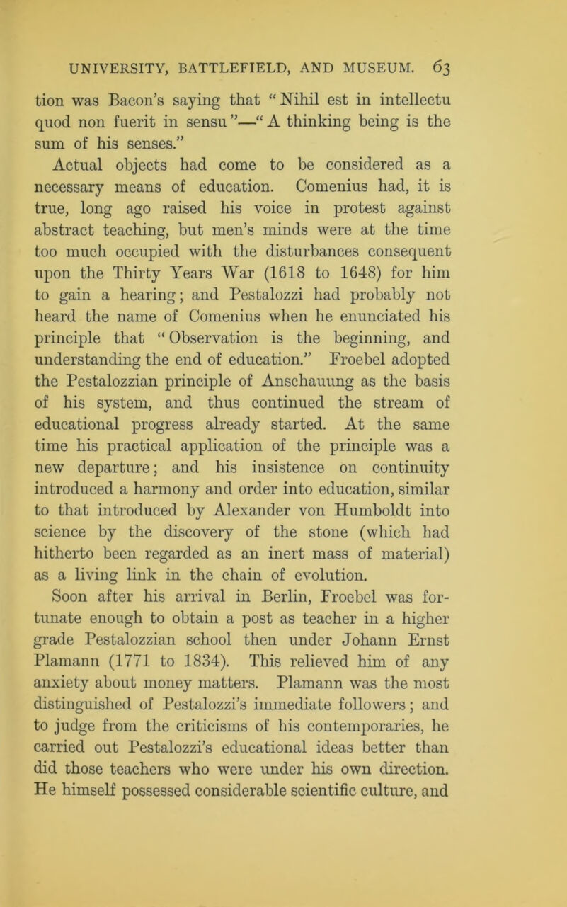 tion was Bacon’s saying that “Nihil est in intellectu quod non fuerit in sensu ”—“ A thinking being is the sum of his senses.” Actual objects had come to be considered as a necessary means of education. Comenius had, it is true, long ago raised his voice in protest against abstract teaching, but men’s minds were at the time too much occupied with the disturbances consequent upon the Thirty Years War (1618 to 1648) for him to gain a hearing; and Pestalozzi had probably not heard the name of Comenius when he enunciated his principle that “ Observation is the beginning, and understanding the end of education.” Froebel adopted the Pestalozzian principle of Anschauung as the basis of his system, and thus continued the stream of educational progress already started. At the same time his practical application of the principle was a new departure; and his insistence on continuity introduced a harmony and order into education, similar to that introduced by Alexander von Humboldt into science by the discovery of the stone (which had hitherto been regarded as an inert mass of material) as a living link in the chain of evolution. Soon after his arrival in Berlin, Froebel was for- tunate enough to obtain a post as teacher in a higher grade Pestalozzian school then under Johann Ernst Plamann (1771 to 1834). This relieved him of any anxiety about money matters. Plamann was the most distinguished of Pestalozzi’s immediate followers; and to judge from the criticisms of his contemporaries, he carried out Pestalozzi’s educational ideas better than did those teachers who were under his own direction. He himself possessed considerable scientific culture, and