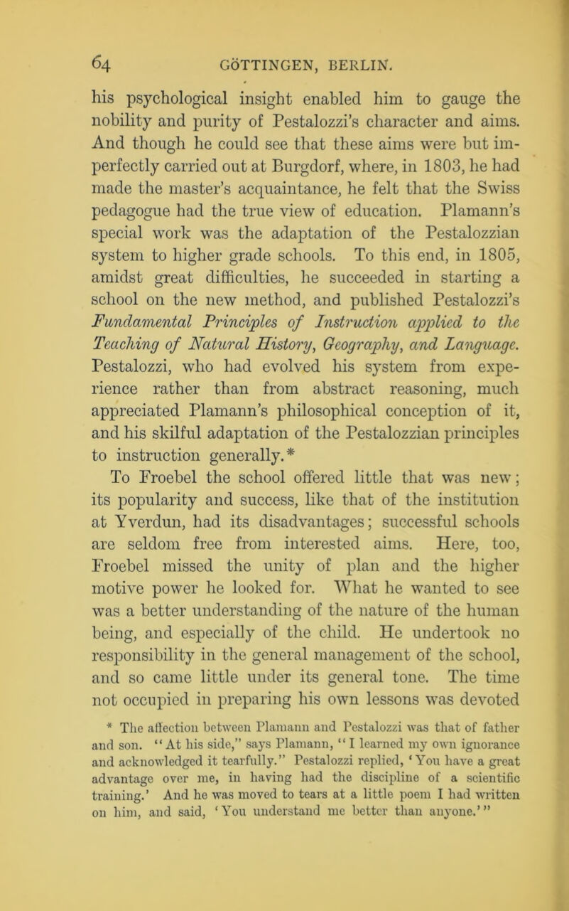 his psychological insight enabled him to gauge the nobility and purity of Pestalozzi’s character and aims. And though he could see that these aims were but im- perfectly carried out at Burgdorf, where, in 1803, he had made the master’s acquaintance, he felt that the Swiss pedagogue had the true view of education. Plamann’s special work was the adaptation of the Pestalozzian system to higher grade schools. To this end, in 1805, amidst great difficulties, he succeeded in starting a school on the new method, and published Pestalozzi’s Fundamental Principles of Instruction applied to the Teaching of Natural History, Geography, and Language. Pestalozzi, who had evolved his system from expe- rience rather than from abstract reasoning, much appreciated Plamann’s philosophical conception of it, and his skilful adaptation of the Pestalozzian principles to instruction generally.* To Froebel the school offered little that was new; its popularity and success, like that of the institution at Yverdun, had its disadvantages; successful schools are seldom free from interested aims. Here, too, Froebel missed the unity of plan and the higher motive power he looked for. What he wanted to see was a better understanding of the nature of the human being, and especially of the child. He undertook no responsibility in the general management of the school, and so came little under its general tone. The time not occupied in preparing his own lessons was devoted * The affection between Plamann and Pestalozzi was that of father and son. “At his side,” says Plamann, “ I learned my own ignorance and acknowledged it tearfully.” Pestalozzi replied, ‘ Yon have a great advantage over me, in having had the discipline of a scientific training.’ And lie was moved to tears at a little poem I had written on him, and said, ‘You understand me better than anyone.’”