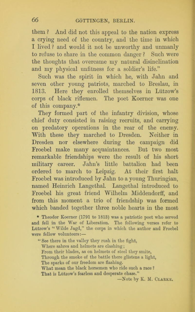 them ? And did not this appeal to the nation express a crying need of the country, and the time in which I lived ? and would it not be unworthy and unmanly to refuse to share in the common danger ? Such were the thoughts that overcame my natural disinclination and my physical unfitness for a soldier’s life.” Such was the spirit in which he, with Jahn and seven other young patriots, marched to Breslau, in 1813. Here they enrolled themselves in Liitzow’s corps of black riflemen. The poet Koerner was one of this company.*' They formed part of the infantry division, whose chief duty consisted in raising recruits, and carrying on predatory operations in the rear of the enemy. With these they marched to Dresden. Neither in Dresden nor elsewhere during the campaign did Froebel make many acquaintances. But two most remarkable friendships wTere the result of his short military career. Jahn’s little battalion had been ordered to march to Leipzig. At their first halt Froebel was introduced by Jahn to a young Thuringian, named Heinrich Langethal. Langethal introduced to Froebel his great friend Wilhelm Middendorff, and from this moment a trio of friendship was formed which banded together three noble hearts in the most * Theodor Koerner (1791 to 1813) was a patriotic poet who served and fell in the War of Liberation. The following verses refer to Lutzow’s “Wilde Jagd,” the corps in which the author and Froebel were fellow volunteers:— “ See there in the valley they rush in the fight, Where sabres and helmets are clashing; From their blades, as on helmets of steel they smite, Through the smoke of the battle there glistens a light, The sparks of our freedom are flashing. What mean the black horsemen who ride such a race ? That is Lutzow’s fearless and desperate chase.” —Note by K. M. Clarke.