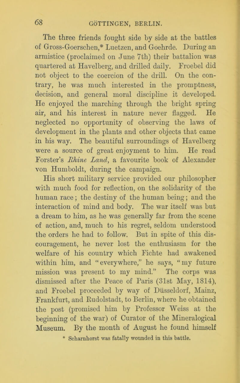 The three friends fought side by side at the battles of Gross-Goerschen,* Luetzen, and Goehrde. During an armistice (proclaimed on June 7th) their battalion was quartered at Iiavelberg, and drilled daily. Froebel did not object to the coercion of the drill. On the con- trary, he was much interested in the promptness, decision, and general moral discipline it developed. He enjoyed the marching through the bright spring air, and his interest in nature never flagged. He neglected no opportunity of observing the laws of development in the plants and other objects that came in his way. The beautiful surroundings of Havelberg were a source of great enjoyment to him. He read Forster’s Rhine Land, a favourite book of Alexander von Humboldt, during the campaign. His short military service provided our philosopher with much food for reflection, on the solidarity of the human race; the destiny of the human being; and the interaction of mind and body. The war itself was but a dream to him, as he was generally far from the scene of action, and, much to his regret, seldom understood the orders he had to follow. But in spite of this dis- couragement, he never lost the enthusiasm for the welfare of his country which Fichte had awakened within him, and “everywhere,” he says, “my future mission was present to my mind.” The corps was dismissed after the Peace of Paris (31st May, 1814), and Froebel proceeded by way of Diisseldorf, Mainz, Frankfurt, and Rudolstadt, to Berlin, where he obtained the post (promised him by Professor Weiss at the beginning of the war) of Curator of the Mineralogical Museum. By the month of August he found himself * Scharnhorst was fatally wounded in this battle.