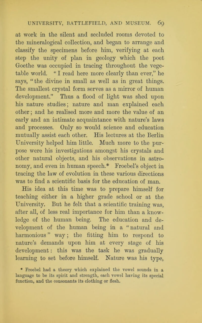 at work in the silent and secluded rooms devoted to the mineralogical collection, and began to arrange and classify the specimens before him, verifying at each step the unity of plan in geology which the poet Goethe was occupied in tracing throughout the vege- table world. “ I read here more clearly than ever,” he says, “the divine in small as well as in great things. The smallest crystal form serves as a mirror of human development.” Thus a flood of light was shed upon his nature studies; nature and man explained each other; and he realised more and more the value of an early and an intimate acquaintance with nature’s laws and processes. Only so would science and education mutually assist each other. His lectures at the Berlin University helped him little. Much more to the pur- pose were his investigations amongst his crystals and other natural objects, and his observations in astro- nomy, and even in human speech.* Froebel’s object in tracing the law of evolution in these various directions was to find a scientific basis for the education of man. His idea at this time was to prepare himself for teaching either in a higher grade school or at the University. But he felt that a scientific training was, after all, of less real importance for him than a know- ledge of the human being. The education and de- velopment of the human being in a “ natural and harmonious ” way; the fitting him to respond to nature’s demands upon him at every stage of his development: this was the task he was gradually learning to set before himself. Nature was his type, * Froebel had a theory which explained the vowel sounds in a language to be its spirit and strength, each vowel having its special function, and the consonants its clothing or flesh.