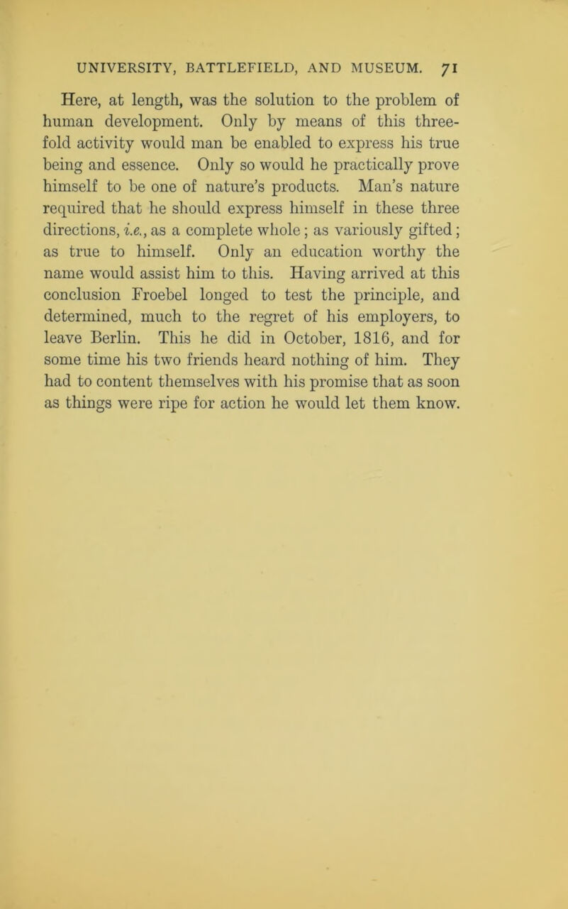 Here, at length, was the solution to the problem of human development. Only by means of this three- fold activity would man be enabled to express his true being and essence. Only so would he practically prove himself to be one of nature’s products. Man’s nature required that he should express himself in these three directions, i.e., as a complete whole; as variously gifted; as true to himself. Only an education worthy the name would assist him to this. Having arrived at this conclusion Froebel longed to test the principle, and determined, much to the regret of his employers, to leave Berlin. This he did in October, 1816, and for some time his two friends heard nothing of him. They had to content themselves with his promise that as soon as things were ripe for action he would let them know.