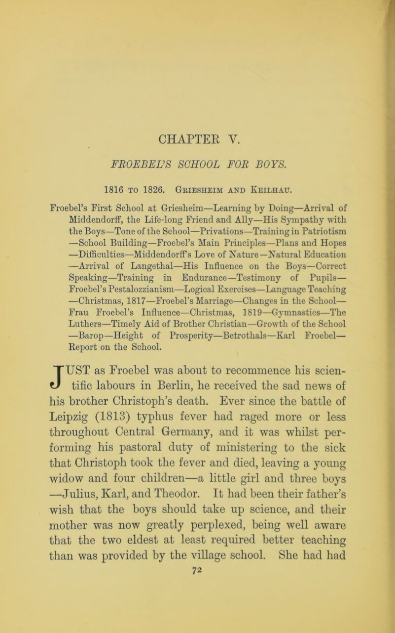 CHAPTER Y. FROEBEL'S SCHOOL FOR BOYS. 1816 to 1826. Griesheim and Keilhau. Froebel’s First School at Griesheim—Learning by Doing—Arrival of Middendorff, the Life-long Friend and Ally—His Sympathy with the Boys—Tone of the School—Privations—Training in Patriotism —School Building—Froebel’s Main Principles—Plans and Hopes —Difficulties—Middendorffs Love of Nature—Natural Education —Arrival of Langethal—His Influence on the Boys—Correct Speaking—Training in Endurance—Testimony of Pupils— Froebel’s Pestalozzianism—Logical Exercises—Language Teaching —Christmas, 1817—Froebel’s Marriage—Changes in the School— Frau Froebel’s Influence—Christmas, 1819—Gymnastics—The Luthers—Timely Aid of Brother Christian—Growth of the School —Barop—Height of Prosperity—Betrothals—Karl Froebel— Report on the School. JUST as Froebel was about to recommence his scien- tific labours in Berlin, he received the sad news of his brother Christoph’s death. Ever since the battle of Leipzig (1813) typhus fever had raged more or less throughout Central Germany, and it was whilst per- forming his pastoral duty of ministering to the sick that Christoph took the fever and died, leaving a young widow and four children—a little girl and three boys —Julius, Karl, and Theodor. It had been their father’s wish that the boys should take up science, and their mother was now greatly perplexed, being well aware that the two eldest at least required better teaching than was provided by the village school. She had had