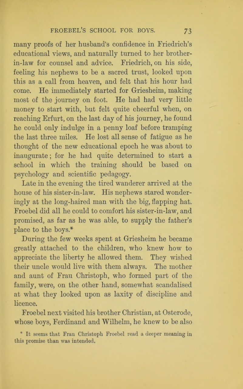 many proofs of her husband’s confidence in Friedrich’s educational views, and naturally turned to her brother- in-law for counsel and advice. Friedrich, on his side, feeling his nephews to be a sacred trust, looked upon this as a call from heaven, and felt that his hour had come. He immediately started for Griesheim, making most of the journey on foot. He had had very little money to start with, but felt quite cheerful when, on reaching Erfurt, on the last day of his journey, he found he could only indulge in a penny loaf before tramping the last three miles. He lost all sense of fatigue as he thought of the new educational epoch he was about to inaugurate; for he had quite determined to start a school in which the training should be based on psychology and scientific pedagogy. Late in the evening the tired wanderer arrived at the house of his sister-in-law. His nephews stared wonder- ingly at the long-haired man with the big, flapping hat. Froebel did all he could to comfort his sister-in-law, and promised, as far as he was able, to supply the father’s place to the boys* During the few weeks spent at Griesheim he became greatly attached to the children, who knew how to appreciate the liberty he allowed them. They wished their uncle would live with them always. The mother and aunt of Frau Christoph, who formed part of the family, were, on the other hand, somewhat scandalised at what they looked upon as laxity of discipline and licence. Froebel next visited his brother Christian, at Osterode, whose boys, Ferdinand and Wilhelm, he knew to be also * It seems that Frau Christoph Froebel read a deeper meaning in this promise than was intended.