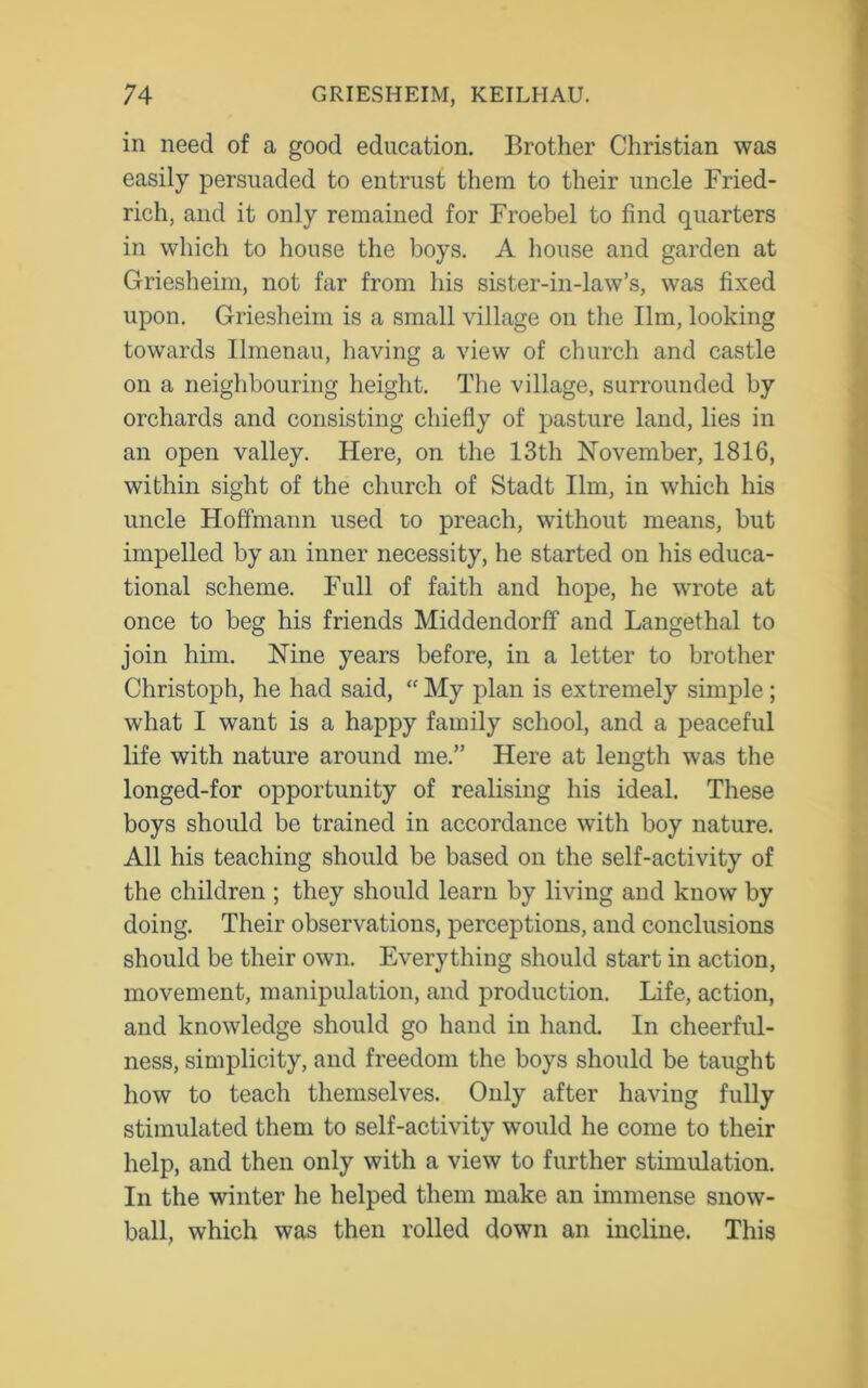 in need of a good education. Brother Christian was easily persuaded to entrust them to their uncle Fried- rich, and it only remained for Froebel to find quarters in which to house the boys. A house and garden at Griesheim, not far from his sister-in-law’s, was fixed upon. Griesheim is a small village on the Ilm, looking towards Ilmenau, having a view of church and castle on a neighbouring height. The village, surrounded by orchards and consisting chiefly of pasture land, lies in an open valley. Here, on the 13th November, 1816, within sight of the church of Stadt Ilm, in which his uncle Hoffmann used to preach, without means, but impelled by an inner necessity, he started on his educa- tional scheme. Full of faith and hope, he wrote at once to beg his friends Middendorff and Langethal to join him. Nine years before, in a letter to brother Christoph, he had said, “ My plan is extremely simple; what I want is a happy family school, and a peaceful life with nature around me.” Here at length was the longed-for opportunity of realising his ideal. These boys should be trained in accordance with boy nature. All his teaching should be based on the self-activity of the children ; they should learn by living and know by doing. Their observations, perceptions, and conclusions should be their own. Everything should start in action, movement, manipulation, and production. Life, action, and knowledge should go hand in hand. In cheerful- ness, simplicity, and freedom the boys should be taught how to teach themselves. Only after having fully stimulated them to self-activity would he come to their help, and then only with a view to further stimulation. In the winter he helped them make an immense snow- ball, which was then rolled down an incline. This